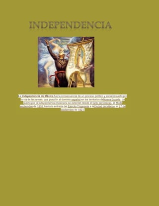 La Independencia de México fue la consecuencia de un proceso político y social resuelto por
  la vía de las armas, que puso fin al dominio español en los territorios deNueva España. La
     guerra por la independencia mexicana se extendió desde el Grito de Dolores, el 16 de
 septiembre de 1810, hasta la entrada del Ejército Trigarante a laCiudad de México, el 27 de
                                      septiembre de 1821.
 