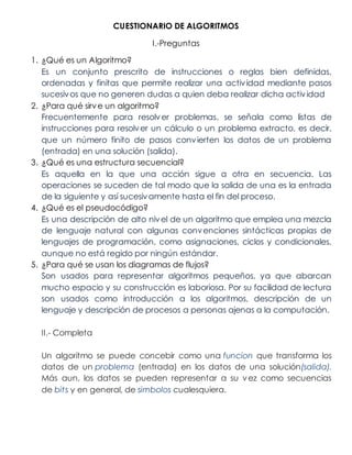 CUESTIONARIO DE ALGORITMOS
I.-Preguntas
1. ¿Qué es un Algoritmo?
Es un conjunto prescrito de instrucciones o reglas bien definidas,
ordenadas y finitas que permite realizar una actividad mediante pasos
sucesivos que no generen dudas a quien deba realizar dicha actividad
2. ¿Para qué sirve un algoritmo?
Frecuentemente para resolver problemas. se señala como listas de
instrucciones para resolver un cálculo o un problema extracto, es decir,
que un número finito de pasos convierten los datos de un problema
(entrada) en una solución (salida).
3. ¿Qué es una estructura secuencial?
Es aquella en la que una acción sigue a otra en secuencia. Las
operaciones se suceden de tal modo que la salida de una es la entrada
de la siguiente y así sucesivamente hasta el fin del proceso.
4. ¿Qué es el pseudocódigo?
Es una descripción de alto nivel de un algoritmo que emplea una mezcla
de lenguaje natural con algunas convenciones sintácticas propias de
lenguajes de programación, como asignaciones, ciclos y condicionales,
aunque no está regido por ningún estándar.
5. ¿Para qué se usan los diagramas de flujos?
Son usados para representar algoritmos pequeños, ya que abarcan
mucho espacio y su construcción es laboriosa. Por su facilidad de lectura
son usados como introducción a los algoritmos, descripción de un
lenguaje y descripción de procesos a personas ajenas a la computación.
II.- Completa
Un algoritmo se puede concebir como una funcion que transforma los
datos de un problema (entrada) en los datos de una solución(salida).
Más aun, los datos se pueden representar a su vez como secuencias
de bits y en general, de simbolos cualesquiera.
 