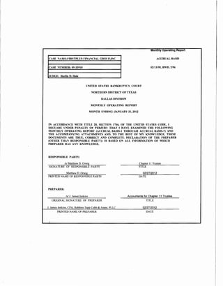 Monthly Operating Report

 CASE NAME:FIRSTPLUS FINANCIAL GROUP,INC                                            ACCRUAL BASIS


 CASE NUMBER: 09-33918                                                         02/13/95, RWD, 2/96


JUDGE: Harlin D. Hale


                                UNITED STATES BANKRUPTCY COURT

                                      NORTHERN DISTRICT OF TEXAS

                                            DALLAS DIVISION

                                      MONTHLY OPERATING REPORT

                                     MONTH ENDING: JANUARY 31, 2012



IN ACCORDANCE WITH TITLE 28, SECTION 1746, OF THE UNITED STATES CODE, I
DECLARE UNDER PENALTY OF PERJURY THAT I HAVE EXAMINED THE FOLLOWING
MONTHLY OPERATING REPORT (ACCRUAL BASIS-1 THROUGH ACCRUAL BASIS-7) AND
THE ACCOMPANYING ATTACHMENTS AND, TO THE BEST OF MY KNOWLEDGE, THESE
DOCUMENTS ARE TRUE, CORRECT AND COMPLETE. DECLARATION OF THE PREPARER
(OTHER THAN RESPONSIBLE PARTY): IS BASED ON ALL INFORMATION OF WHICH
PREPARER HAS ANY KNOWLEDGE.



RESPONSIBLE PARTY:

          Is/ Matthew D. Orwig                                        Chapter II Trustee
 SIGNATURE OF RESPONSIBLE PARTY                                       TITLE

           Matthew D. Orwig                                             02/27/2012
PRINTED NAME OF RESPONSIBLE PARTY                                     DATE



PREPARER:

              Is/ J. James Jenkins                            Accountants for Chapter 11 Trustee
   ORIGINAL SIGNATURE OF PREPARER                                           TITLE

J. James Jenkins, CPA, Robbins Tapp Cobb & Assoc, PLLC                   02/27/2012
       PRINTED NAME OF PREPARER                                             DATE
 