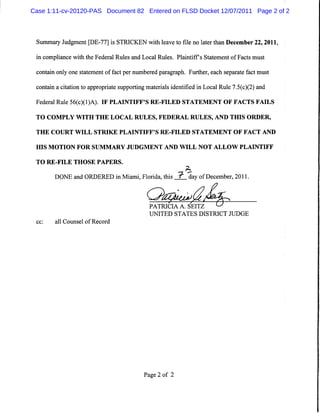 Case 1:11-cv-20120-PAS Document 82 Entered on FLSD Docket 12/07/2011 Page 2 of 2




 S mmayJ d me tg 7 Ji S CKEN wihla et tl n ltrt nDe e r2 , 01 ,
  u r u g n DE- 7 s TRI       t e v o ie o ae ha c mbe 2 2 1
 i c
 n ompla ewih t Fede a Rul a Loc lRul .Pl ntf sSt t ntofFa t m us
       inc t he     r l es nd a     es ai if aeme         cs t

 co an o y one saeme off c pe numbe e pa ag a Furhe ,e ch s r t f tmus
   nt i nl      t t nt a t r       r d r r ph. t r a epa a e ac       t

 c n anactto t a p o raes p o t gmae il i e tfe i Lo a Rul 7.( )2 a d
  o ti i in o p r p it u p ri
         a                     n tras d n iid n c l e 5c ( ) n
 Fe ea Rue5 ( )1A) I PLAI FF' RE- LED STATEM ENT OF FACTSFAI
   d r l l 6 c () . F    NTI S FI                           LS
 TO CO M PLY W I TH E L O CA L R U LES,FED ER AL R U LES,AN D TH I O R DER ,
                TH                                                S

 TH E C O U RT W I STR I E PLA I I S R E- LED STA TEM EN T O F FA C T AN D
                  LL    K       NT FF'   FI

 H I M O TI N FO R SU M M A R Y JU D G M EN T A N D W I N O T AL LO W PL AI TI
    S      O                                           LL                  N FF

 TO RE- LE THO SE PAPERS.
       FI
                                      &
       DONEa dORDERED i MimiFlrda ti X da o De e e, 1 .
           n          n a , oi ,hs      y f cmb r20 1
                                            e     *


                                      PA TR I A A .SEI
                                            CI       TZ
                                      UN ITED STA TES D ISTRI J D GE
                                                             CT U
 cc:   a lCouns lofR e or
        l      e      c d




                                    Pa 2 of 2
                                      ge
 