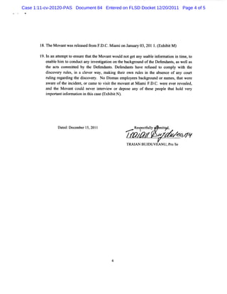 Case 1:11-cv-20120-PAS Document 84 Entered on FLSD Docket 12/20/2011 Page 4 of 5




        l . M o twa r lasdfo F. C. ir o J n r 03 201 1 ( bi M )
         8 The vr s ee e r m D. M ani n a ua y ,      .Exhi t
        19. n an a tm ptt e ur t t M ovantw oul notge any usa e i or a i i tm e,t
           l      te    o ns e hat he            d     t       bl nf m ton n i o
           ena e hi t conductany i tgaton on t backgr
              bl m o              nvesi i       he      ound oft Def ndant,aswel as
                                                                he e     s       l
           t act c
            he s omm it by t Def nt Def nda s ha r us t com pl wih t
                         ted    he     endn s. e nt ve ef ed o             y t he
           dicover rzes i a cl
             s     y tl , n    ever w a m a ng t r own rtl i t abs
                                       y, ki hei         zes n he ence of any court
           l lng r r ng t dicover No Dim as empl esbac ot ornam e t wer
            ' i ega di he s
            u                       y.      s       oye     kgr md        s, hat e
           awar oft i dent or ca e t vii t m ovmz a M i F. C.wer everr al
                e he nci ,        m o st he         t t ami D.         e     eve ed,
           and t M ovant coul ne i er ew or depos any of t e peopl t t hol ve y
                he            d ver nt vi           e         hes     e ha     d r
          i tntif r to i t i c s ( hi tN)
          mpora n o main n hs a e Ex bi .




                Dae: cmbr1,0 1
                  tdDce e 52 1                        R setul mi/,
                                                       e?cfly t t
                                                            y
                                                            ,     z wyc v
                                                                  e   ns
                                                  TRAI N BUJ VEANU ,Pr Se
                                                     A      DU        o




                                           4
 