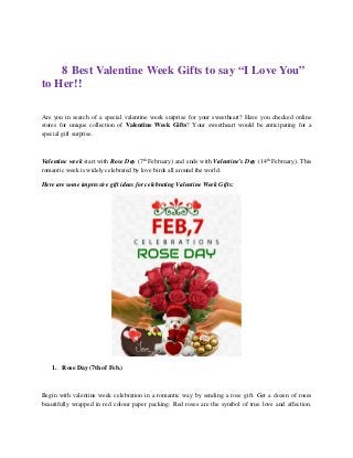 8 Best Valentine Week Gifts to say “I Love You”
to Her!!
Are you in search of a special valentine week surprise for your sweetheart? Have you checked online
stores for unique collection of Valentine Week Gifts? Your sweetheart would be anticipating for a
special gift surprise.
Valentine week start with Rose Day (7th
February) and ends with Valentine’s Day (14th
February). This
romantic week is widely celebrated by love birds all around the world.
Here are some impressive gift ideas for celebrating Valentine Week Gifts:
1. Rose Day (7th of Feb.)
Begin with valentine week celebration in a romantic way by sending a rose gift. Get a dozen of roses
beautifully wrapped in red colour paper packing. Red roses are the symbol of true love and affection.
 