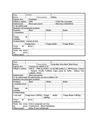 Área:           Juerana                      5
DATA:                        Nome/apelido:   Joilton
Espécie alvo        Guaiamm
Filiado a colônia   SIM                            NÃO Não é pescador
Embarcação          Barco que possui               liderança comunitária
Nº de embarcação
Dinâmica dos principais produtos
Produtos            Bom                 Médio               Ruim
1 Guaiamum
2
Tempo           de
trabalho
Produtividade: ratoeira de lata
                Tempo bom -             Tempo médio         Tempo Ruim -
Áreas       de     pesca
melhores
Nome das áreas
de           pesca
(Observação)


Área:                                        6
DATA:                        Nome/apelido:   Genivaldo Alves Reis/ Meia Perna
Espécie alvo        Assessor da colônia Z-34
Filiado a colônia   SIM X - 3500 associados- em dia 800 mulheres e 400 Homens /contato
                    – Mamoã –Teride, Vadinha, Ligia; ponta da Tulha – Babau, Ton,
                    vadinho e Pirão
Embarcação          Barco que possui
Nº de embarcação 10 embarcações servem a colônia z-34
Dinâmica dos principais produtos
Produtos            Bom                   Médio             Ruim
1 sardinha (isca)
2
Tempo           de
trabalho
Produtividade:
1 em reais      Tempo bom -3,50/Kg Tempo        médio     - Tempo Ruim -5,00/Kg
                                       4,00/Kg
Áreas      de      pesca
melhores
Nome das áreas Gelo é comprado em Uma
de           pesca Combustível – Diesel Subsidiado
(Observação)        Infra- Carro refrigerado
 