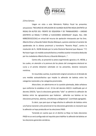 ///ma Cámara:
Llegan en vista a este Ministerio Público Fiscal las presentes
actuaciones “RECURSO DE APELACION DE ALIANZA NUESTRA RIOJA (DISTRITO LA
RIOJA) EN AUTOS 501- FRENTE DE IZQUIERDA Y DE TRABAJADORES – UNIDAD
(DISTRITO LA RIOJA) Y OTROS s/ ELECCIONES GENERALES” (Expte. Nro. CNE
6089/2019/2/CA1) en virtud del recurso de apelación interpuesto por los Sres.
Alberto Omar y Eduardo Fabián Nicolas Matzquin, quienes ostentan el carácter de
apoderados de la alianza provincial y transitoria “Nuestra Rioja”, contra la
resolución de fs. 34/48 dictada por la Junta Electoral Nacional que dispuso: “1°)
No hacer lugar a la medida autosatisfactiva y medida cautelar innovativa deducida
por los ciudadanos Alberto Bruno y Eduardo Matzquin…”.
Contra ello, se presentó la actora esgrimiendo agravios a fs. 49/58, a
los cuales, en atención a la premura de los plazos del cronograma electoral en
curso y el pronto dictamen solicitado en las presentes, deviene necesario
remitirse.
En resumidas cuentas, la pretensión original consistia en el dictado de
una medida autosatisfactiva que impida la adhesión de boletas entre las
categorías nacionales y las categorías provinciales.
Ahora bien, sin adentrarme en la cuestión planteada, debe señalarse
que conforme lo establece el art. 15 bis del decreto 443/11 modificado por el
decreto 259/19, “para la elecciones generales “sólo” se admitirá la adhesión de
boletas entre las agrupaciones que hubieran adherido sus boletas en las
elecciones primarias, abiertas, simultáneas y obligatorias”. (comillado agregado).
Es decir, que para que se haga efectiva la adhesión de boletas entre
una fuerza nacional y otra provincial en las elecciones generales es necesario que
la adhesión se haya producido en las elecciones PASO.
Teniendo en cuenta que en el distrito La Rioja no hubo elecciones
PASO no se verá configurado tal requisito para habilitar la adhesión de boletas en
las elecciones generales venideras.
 