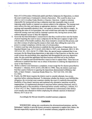 Case 1:11-cv-20120-PAS Document 92 Entered on FLSD Docket 01/18/2012 Page 13 of 35




       Rul ofCi lPr e e45( ( )d)a g a tldaSubpoe f De ii i whih
         e    vi oc dur b)c( ndt nd ie          na or poston,n c
       t c twoul i s aCommand t Atend aDe sii Thi woul bedonei an
       he our  d s ue         o t        po ton. s   d       n
       c r t (, 1 Av i ig Un u Bu d no Ex n e S n to s A p ryo atr e
       #è /o c( ) o dn d e r e r pe s ; a cin . a t r to n y
              )
       r s nsbl f r i s ng a s r i a s
        e po i e o s ui nd e v ng ubpoe m us t ke r as bl s e t a d
                                       na   t a e ona e t ps o voi
       i o igu ueb r e o e pe s o ap ro s be tt t es b o n . eis ngc u t
       mp sn nd u d n r x n e n e s n u j c o h u p e a Th sui o r
       m us e o ce t sdut a i pos a a o i t s nc i - whi h m ay i l l t
           t nf r hi y nd m e n ppr pra e a ton             c      nc ude os
       e r ngsa r as na e a t ne sf es -on apary ora t e who f ist c
        n ni     nd e o bl tor y' e -          t     tom y      al o ompl Iy. n
       f l wi t nle ofcvi pr ce e,hec t
        olo ng he ls i l o dur t our woul is a o de f c e i
                                                   d s ue nd r r or ont mpt n
       whi h t i s ng co tm a hol i co e pta pe s who, vi bee s r d,f l
           c he s ui      ur y d n nt m         r on     ha ng n e ve ais
       wihouta quat e us t o y t s
          t     de e xc e o be he ubpoe   na.
    6. G i n t f tt D e e nt sc
         ve he ac hat f nda ' ouns lkno s t tt y w oul nothave m e t bur n
                                      e   w ha he         d          t he de
       ofpr r qui i t c t o i s a s poe f t M o ntt a a i lg oft
            oof e r ng he our t s ue ub na or he va o ppe r n i ht he
       c ii alna u e ofhi hea t c ton,t chos i t ad t c r um ve t s pr es ,a
        rtc     tr      s lh ondii hey       e ns e o i c      nt hi oc s nd
       us o he a nuesofac e ng t sm e nst t re ,t r ng t c t is
         e t r ve           hivi hi a o hei nds hus obbi he our of t
       po e t c pe c pla e w ih t r esofc vi pr dlr
         w r o om l om i nc t he ul          i l oce z e.
       A dititc t swi dic eton t e t bls t tm ea plc ofde ii .l r
            src our ha de s r i o sa ih he i nd a e              postons n e
       StndadM easCom .81 F. 625,628( 0t Ci.987 , r. s se 488U. 881
         a r tl       , 7 2d         1 h r1 ) cetdimisd,      S. ,
       1 S. d.201 1 L. 2d 1 ( 988 . r t s cilma tre ane t ti wa
        09 Ct    , 02 Ed. 71 1 ) Hee,he pe a se xpli d ha t s
       ne s a y f t Hong Kong de iinst tkeplcei Sa Fr nc s s t tt c t
         ce s r or he             posto o a       a n n a ico o ha he our
       c d ove s et pr ee ngssncea la shad dir ga de t pr vi usde ii n
        oul     r e he oc di      i    ppe lnt       s e r d he e o   posto
       or r Healono e t tap la shaddonebusne sa fld s ti t Norhe n
         de .     s t d ha pe lnt                i s nd ie ui n he    t r
       Di ki tofCa iom i a s ul t e or e c t ha t a a t r The e f t a e
         s c       lf a nd ho d her f e xpe t o ve o ppe r he e. s ac s r
       s fc entt es a i h t tt r wasno a us ofdi c e i i or rng t de ii nst
        ufi i o t bls ha he e            b e      s r ton n de i he pos to o
       oc ur i San Fr nc s
         c n         a i co.
    8. Bef r a di ki tc tdi m i s s a c pl nt i mus wei t fve f t s pr s rbed i
           o e s c our s s e om ai , t              t gh he i ac or e c i     n
      W a rrv.J hnso 91 F. 652,656( hCi.990) The t dititcour mus
         ndee o tn, 0 2d          9t r1 . n,he src         t t
      fnd t tapa t sbe vi i i no i t depostonsde
       i ha     ry' ha or n g rng he      ii    mons e wilunes ,ba
                                                    katd lf l s d
      f t orful. sa v.
       aih, a tFeltd Amerca HondaM oo Co.76 F. 1 1 ( h
                         in         tr , 2 2d 334, 341 9t
      Ci.985)
        r1 .
    9. Fi l t tfh f ct r quie t dititc ur t c i ra tm a e l s s ve e
         naly, he it a or e r s he src o t o onsde le t , e s e r ,
       s ncto be o eor rng dimis l To de e mi whehe t dititc tf fle t s
        a i ns f r de i      s sa.      t r ne   t r he src our ulild hi
      oblgai t rviwi co te neswhehert co t( )e iil dic s dt
         i ton,he e e ng ur xami t he ur 1 xplcty s use he
       f a i lt ofls dmsi s nc i a e ane why a tr tve s nctonswoul be
        e sbiiy e s     tc a tons nd xpl i d  le na i a i        d
       i p r p it, 2 i e ne atmaies n to sbeo eo d rn ds sa, n ( )
       na p o rae ( ) mplme td le tv a cin f r r e ig imis l a d 3
      w a e t pa t oft pos i lt ofdi m i s be or ac aly or rng i . d i na 91
         m d he r y he s biiy        s s al f e m l de i t A r a , 3
      F. at1 2- 3. ,' xplctdic so ofat r tve i unnec s a y i t ditit
        2d 41 1 But ' ii s us i n
                        e                 lenai s s       e s r f he src
      co ta u ly tisa tm atve bef r e oyi t uli ae s nci n ofdim is l'
        ur ct a l re le i s o e mpl ng he tm t a to                s s a. '
      M a o ,833 F. a 1
         l ne     2d t 32.

             Ac o di l t eM o n s o l bea r e s
               c r ngy h va t h ud wad d umma yj d me t
                                                r u g n.
                                     Conc us on
                                         l i

            W HEREFOR E,t ki i o c i r ton t a or m entoned pr m i e , t
                        a ng nt ons de a i he f e      i      e s s and he
      De e nt i biiy t pr vi hones, rua i a gu e st s
        f nda s' na lt o o de     t pe s sve r m nt o uppor t i c am s t
                                                              t her l i , he
      M o a trs e tul r q e t t Co r t a r e s
         v n e p cf ly e u ss he u t o wa d d ummayj g n i h sfv r
                                                  r ud me t n i a o .

                                       13
 