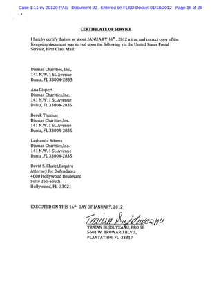 Case 1:11-cv-20120-PAS Document 92 Entered on FLSD Docket 01/18/2012 Page 15 of 35
 *




                             CERTI CATE OF SERVI
                                  FI            CE

     lhe e y ce tf t ton ora
        r b riy ha          boutJANUARY 1 t , 201 atu and c r tco oft
                                          6b     2 re      orec py he
     f egoi doc e wa s r d upon t f l ng vi t Unie Stt sPosal
      or ng um nt s e ve            he olowi     a he t d a e    t
     Se vi e, r tCl s M ai:
       r c Fi s a s      l



     Di m as Char t es I .
       s         i i , nc,
     141 N. .1 St Avenue
           W
     Dani FL 33004-
         a,           2835

     Ana Gispert
     Dim asChartesl .
       s        ii znc
     141 N. .1 St Avenue
          W      .
     Dani FL 33004-2835
         a,

     Der Thom as
        ek
     Di asChartesl .
       sm       ii ,nc
     141 N. .1 St Avenue
           W
     Dani FL 33004-
         a,         2835

     LashandaAda s
                 m
     Di m asChartesl .
       s        ii ,nc
     141 N. .1 St Avenue
           W     .
     Dani , 33004-
         a FL       2835

     Da d S.
       vi Chai   etEs re
                     qui
     At or y f Def
       t ne or endant     s
     4000 Holywood Boul var
              l          e d
     Sui e 265-
        t      South
     Holyw ood, 33021
        l       FL



     EXECUTED ON THI 16t DAY OFJ
                   S h         ANUARY,2012
                               M
                               .                     /
                               /K /&         z
                                             z           z> /
                                                            41
                               TRAI BUJ
                                  AN DUVEA U,PRO SE
                               5601 W .BROW ARD BLVD.
                                                    ,
                               PLANTATI FL 33317
                                        ON,
 