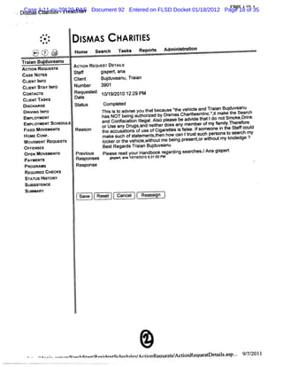 ragt 1 Ul 1
' .   D Case Cba iis-Fr s a t Document 92 Entered on FLSD Docket 01/18/2012 Page 18 of 35
        ib as1:11-cv-20120-PAS
        sa      rte     e hst r


               @*
               :.
               z:           I AS
                            SM              HA RI ES
                                                TI
          t t e ,.p'
          % - .-'
           - 0 -r
                .
                 '
                 .
                 =        Hom e     s ac: T s s Re ors Ad ns rt
                                     e r   ak     p t    miitaion
          <>
           =   -<   -

      Tr anBuduve
       ai    j anu       AcnoN REouEs'DE LS
                                      r TAI
      AcnoN ReouesTs
      CASE NoTEs         St f
                           af      gi rxana
                                     sx t
      CLE TI O
        IN NF             Cl
                           i
                           ent       Budu e Tr a
                                       j v anu, ain
       CUI STAY I
          ENT    NFO      Num ber 3901
       GoN' r
           r s
            Ac'           Requesed 10/ 2010 12.29 pu
                                t     19/     .
       CLI n sKs
          ENT             Date
       DISCHARGE          st us
                            at      Gom pl ed
                                          et
       DR N IF
         M G NO                      n j i t ad iey t tb ca e'h ve ce an Tr an Budu ea
                                       s s o vs ou ha e us ' e hil d ai j v nu
                                                             t
       EMPLOYMENT                    has NOT bei aut i by Di as Chartesm l ni mak t Sear
                                                ng horzed      sm        ii nc.,  t e he         ch
       EMPLOYMENT scHeouLe           and Consscaton Il .Al pl
                                                 i legal so ease be advi t Ido notSmoke, i
                                                                          de hat              Drnk
            MoveMsr s      Reason    0:USe any Dr and neiherdoesany memberofmy f i n er or
                                                 ugs,     t                         am l
                                                                                       y. ef e
       Fl
        xEo                          t accusatons ofuse ofCiar t i f se.l som eone i t St coul
                                      he       i            g etes s al f            n he af      d
       HOMEcoNF .                    make such ofst ement t how can   jtustsuch per
                                                                        r          sons t sear my
                                                                                        o     ch
       MOVEMENT REQUESTS             I        he at w ts,hen
                                      ockerort vehi e, ihoutm e bei pr
                                                    cl            ng esentorwihoutm y knol
                                                                                t           edge ?
       OF E E
         F NS S                       Bes Re dsTr anBudu ean
                                         t gar ai j v u
       OPEN MOVEMSNTS     Pr ous Pl
                            evi     ease r yourHandbookr di sear
                                         ead              egar ng ches. Ana gi
                                                                      /      sped
       PAYMENT S          Responses  gs etan 1/920 0s:10 PM
                                      ip f a 01 / 1 3 :0
       PRooM Ms           Response
       REQUI CHECKS
            RED
       STATUS HlToR
                s y
       SusslT
            s ENcE
       suMm Ry                                  .
                            Save    Reset   Cancel   Reassi
                                                          gn




                                                     @                                        9/ 2011
                                                                                                7/
 