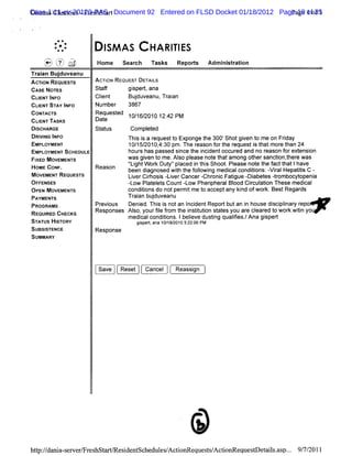 CaseasCha iis-Fr s a t
Dim 1:11-cv-20120-PASr Document 92 Entered on FLSD Docket 01/18/2012 Page 19 ofof 1
  s      rte     e hst                                                  Page 1 35


         *#
        *
        . *.
          .    :         I AS
                         SM              H A RI ES
                                              TI
    '
    .v '. J
    Q ) .'
     u ?t
    '
    h. $, ,-,
    '.,1.>,='
    -. s.
     -                 Home Seach Task Repors Admi srton
                               r      s     t    nitai
Tr an Bu duv
 ai     j eanu
AcnoN REQUESTS         Ac-l REouE rDETAIS
                         roN     s'    L
CASE NoTEs             St f
                        af      gi t ana
                                 sper,
CLE TI O
  IN NF                Cl
                        i
                        ent       Budu e Tr an
                                    j v anu, ai
CLENTST I O
   I     AY NF         Number 3867
CoNn r
     wc's              Requesed 10/ 6/
                             t     1 2010 12: PM
                                              42
CUI TASKS
   ENT                 Dat
                         e
DISCHARGE              St us
                        at       Compl ed
                                       et
DRII I
   V NG NFO                     Thi i a r
                                   s s equestt Exponge t 300'
                                                 o          he     Shotgi t me on Frday
                                                                          ven o         i
EMPL OYMENT                     10/ 2010, 30 pm.The r
                                   15/     4:            easonf t r
                                                                or he equesti t mor t 24
                                                                              s hat e han
EMPL OYMENT SCHEDULE            hour has pass si t i dentoccur and no r
                                    s         ed nce he nci            ed         eason f ext on
                                                                                        or ensi
FI MovExEx-s
  XED         r                 WaS gien t me.Alo plase not t among ot sancton,her was
                                      v o          s e         e hat         her      i t e
H                               ' ghtW or Dut 'pl
                                'Li       k y' aced i t s Shoot Pl
                                                        n hi        . ease not t f t lhave
                                                                               e he act hat
 OME CoNF .            Reason   been diagnosed w jh t f lwi medi condii - r Hepatts C -
                                                  t he olo ng        cal     tons: vial     ii
MOVEMENTRE  QUESTS              Li cihosi -- i Cancer- oni Fatgue - abet dr
                                  ver r s lver             chr c i          Di es ombocyt    openi
                                                                                                 a
OF FENSES                       -- Pl el s Count-- Pherpher Bl Cicul i These medi
                                 low at et           low      i al ood r aton                 cal
OPE MOVEMENT
    N         S                 condii do notper tme t acceptany ki ofwor BestRegar
                                     tons           mi     o             nd       k.         ds
PA NT
  YME S                           TF i b j v u
                                   aan udu ean
paoon xs               Pr ous Denid.Thi i notan I dentRepod butan i house di plnar r
                         evi       e       ss         nci          n       sci i y epo .
REQUI C HECKS
     RED               Respons Al :yourfl fom t i tt i st esyou ar clar t wor wii yo
                              es so        i r he ns iuton at
                                            e                      e e ed o     k tn
                                medl condii Ibel dustng qualfes. Ana gi
                                    cal       tons. i  eve    i ii /    sped
STATUS HITORY
         S                        gs e , ana 10/ 20105: 00 PM
                                   ip d         19/   22:
SUBSISTENCE            Response
SUMMARY



                       Save    Reset   Cancel     Reassi
                                                       gn




hup:/ ni s w e / es e Re i nt
   /dn a- e rFr hst     s de sche es A c i G e s s A c i eq s D e a l . p.. 9 7/ 1
                                 dul / to que t/ toG ue t t isas . / 201
 