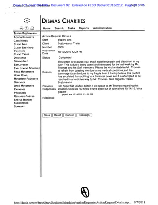 Casem Cha ii -Fr hst r Document 92 Entered on FLSD Docket 01/18/2012 Page 20 1 of 1
Di m s
  s 1:11-cv-20120-PAS t
         rtes es a                                                      Pa of 35
                                                                          ge


               *+
           -
           ..
           :-           I AS
                        SM              HA RI ES
                                            TI
    t 'f ,'q:::j
    i i i;:s/
    '
    x ? kv?' z:y.
    -. ,
    .. .
      -      tl. .    Home seach n sk Repors Admi stai
                              r      s     t    ni rton
Tr anBudu
 ai    j veanu
Ac'oN RE
  n     QUESTS        ACTI REQUE DETAIS
                         ON     ST     L
CASENoTEs             St f
                       af      gi t ana
                                 sper,
CLE I O
  INT NF              Cl
                       i
                       ent       Budu ean Tr an
                                   j v u, ai
CLE ST I
  INT AV NFO          Number    3900
coNn r
    wc's              Request 10/ 9/
                             ed    1 2010 12: PM
                                             24
CLI TAsKs
  ENT                 Date
DI
 SCHARGE              st us
                       at        Com plt
                                       e ed
DRI NG I O
   VI NF                        Thi I t ri t advi you't lexperence pai and di
                                   s eter s o     se     hat      i       n       sconf ti my
                                                                                       or n
EMPLOYMENT                      I er Thi i due t bei upsetand harassed f t I week, Mr
                                 i . ss
                                 v             o ng               r      or he ast       by .
EMPLOYMENT SCHEDULE             Thomas and hi St fmember Pl
                                             s af         s. ease be ki and advi M r Thomas
                                                                       nd         se .
FI MOVEMENTS
 XED                  Reason    t r r n fom upsetng me due t my medialcondii and t
                                 o efai r         i         o        c       tons, he
                                dam mage ican be done t my fagi I er Ifankl beleve t s confi
                                           t           o    r l i . r y i
                                                                e v                   hi    lct
HOME coNF.                      has escal ed fom not ng t a Per
                                         at r        hi o      sonalLeveland i i auempt t be
                                                                              ts        ed o
MOVEMENT REouEs's
               r                r ved i a vi ctve way by M r Thomas.BestRegar Tr an
                                 esol n ndi i                .                  ds ai
OF E E
 F NS S                          Budu anu
                                   j ve
OPEN MOVEMENTS        Pr ous
                       evi      Ido hope t youf beter Iwi speakt M rThomasr di t s
                                         hat   eel t . l    l      o            egar ng hi
PAYMENTS              Responses siuaton si as you know Ihave been outoft
                                 t i nce                                own si 10/ 10. Ana
                                                                             nce 14/ /
PROGRAMS                        gi t
                                  sper
                                    gi
                                     sped,ana10/ 20105: 00 PM
                                                19/   31:
RE RED CHE
  QUI       CKS       Response
STATUS HISTORY
SUBSISTENCE
SUMMARY

                       Save   Reset   Cancel     Reassi
                                                      gn




hdp:/ ni- e erFr hst
   /dn a s w / es r
                                                   *
                              e i nt he esAc iG e t/ i equesDe il.s . 9/ / l
                               sde sc dul / to quessActoG   t t sa p.. 7 201
 