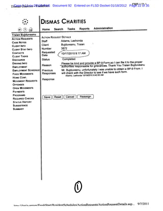 Di
 CaseCha i s -Fr s a t Document 92 Entered on FLSD Docket 01/18/2012 Page 22 01 1
                                                                      la 1 of 35
                                                                       ' ge
  s ms 1:11-cv-20120-PAS
   m      dte     e hst r


            **
        -
        ..
        :.
         -                 I AS
                           SM            HA RI ES
                                             TI
    zs (; sj
    tœ *- .s
    es -z jj
     j; ;v 'j
     - w.' g,
     j j :r
      e)
    V .. .
      x
           -'
           t           Home se r h T s s Re o t Admiltain
                              ac    ak     p rs    nsrto
Tr i Bu duve
 aan j anu
AcnoN REQUESTS         ACTI RE
                           ON QUEST DE LS
                                      TAI
cAsE Nomss             St f
                         af        Adams,Lashonda
cLs I O
  INr NF               Cl t
                        i
                        en           Budu ean Tr an
                                       j v u, ai
cusxrs' l
      r wFo
       Av              Number        3872
coxn s
   wcv                 Request
                             ed      10/ 2010 9: AM
                                        17/     17
c uEuvTAsKs            Dat
                         e
Dl
 scHAaoe               st us
                        at           com pl ed .
                                          et
DRM NG I
       NFO                           Pl
                                      ease be knd and r de a BP- For , Ican 5l i t t pr
                                               i      ovi      9 m so        e t o he oper
EMP OY N
   L ME T      Re on
                 as                  au onI r po abef gr van es Th vouTr an Bud ea
                                       t es es ns l or i c . ank
                                                          e              ai juv nu
EMP O N SCH UL Pr i s
   L YME T ED E evou                 Mr Budu ean unorun t yi un l t obai a BP- Fr I
                                       . j v u, f t ael was abe o t n        9 om.
Fl MovEMsN'
 xEo      rs           Responses     wil
                                       lcheckwih t Diect t see iwe have such f m.
                                              t he r or o      f             or
                                         Ad . as n a 1 /9 0 94 0 AM
                                           ams L ho d 0 1 Q01 :270
 HOME CONF.            R
 MOVEMENT REQUES  TS       esponse
 OFFENSES
 O pEN M OVEMENTS
 PAYMENTS
 PROGRAMS
                        Save     Reset   Cancel   Reassgn
                                                       i
 REQUI CHECKS
       RED
 STATUS HI STORY
 SUBSISTENCE
 SUMMARY




 heo./ o- omr r hRv
    /aonl e evm aq sem eqdent
                         i schedul A ctoG eaues AcdonReques ev l % p.. 9/ 2011
                                  es/ i        l/          e   s. . 7/
 