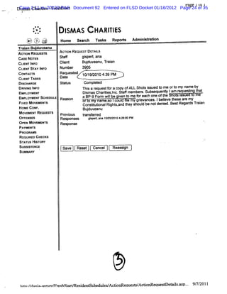 Case Chmii -Fr hst r
          s s      tes es a                                                      Fa 1i11
                                                                                   ge J
        Dim a 1:11-cv-20120-PASt Document 92 Entered on FLSD Docket 01/18/2012 Page 24 of 35
-   .




                     **
                     ..
                     * .*
                     .
                      +             1 AS
                                    SM            HA qj ys
                                                      yj
                -'
                 *   '-
                     #      ---
                            'v.
                             -

        .
                ' '<<) ?
                è? k - >-
                : i
                U
                     .
                                  Home s ac n s s Re ors Ad ns rt
                                        e r:   k    pt     miita i
                                                                 on
        Tr i Budu
         aan j veanu
        A                         Ac'oN REouEsm DET LS
                                    n              AI
             cnoN REoues's
                        r
        CA No E
          SE T s                  St'
                                   a        gipe tan
                                             s r a
        CLE TIF
          IN N o                  Cl
                                   i
                                   ent       Bud ean Tr a
                                               juv u, ain
        CLI STAY l
          ENT    NFo              Num ber   3905
        CoNT r
            Ac's                  Requested 10/ 9/
                                               1 2010 4: PM
                                                       39
        CLI TASKS
          ENT                     Date
        Dl
         scHu oe            st us
                             at               compl ed .
                                                   et
        DRM NG I
               NFO                           'hj a r
                                             r s equestf a copy ofALL Shot i
                                                           or             s ssued t me ort my name by
                                                                                  o       o
        EMPLOYMENT                           Dismas Chartes,nc. af member Subsequenty Iam r
                                                        ii l St f        s.          l      equestng t
                                                                                                  i hat
        EMeLOYMENT ScHeouus Reason           3 BP- For Wi be i t me f each one oft
                                                  9 m l    l   ven o   or           he o I   ssu o me
            FI MovEMEx's
             XED      r                      Or 0 my nam e, lcoul l mygrevances.Ibeleve t
                                                          so    d e     i           i hese ar my
                                                                                               e
                                             Constt i Ri s, t shoul be notdeni BestRegar Tr an
                                                  iutonal ght and hey    d          ed.          ds ai
            HOMEcoN .
                   F                         Budu eanu
                                               j v
            M OVEMENT REQUESTS    Pr ous
                                   evi      t
                                             r ered
                                             ansf r
            OFFENSES              Responses    gs eta 1 / Q01 42 0 PM
                                                ip r, na 020 0 :6:0
            O P MOVEMENTS
               EN                 Response
            PAYMENT  S
            PROGRAMS
            RE JRED CHECKS
               QII
            ST ATUS HISTORY
            SUBSI STENCE.          Save   Reset   Cancel   Reassi
                                                                gn
            SUMMARY




            h% '/ ni q w e m x K G e i nt he e c i e
                /dn n- e r      hsG s de sc dl WA toG aues A c
                                                          W doG eque e e l . p.. 9/ / 1
                                                                    s o s% .       7 201
 
