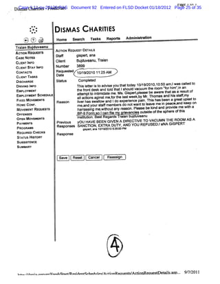 rM ? lk* 1
                                                                                                     J
     .
          Case 1:11-cv-20120-PAS Document 92 Entered on FLSD Docket 01/18/2012 Page 25 of 35
         Dim u Cha
          s       dfes-Fr hst r
                         es a t
 x
..
 .       '    jo
               ,
<             .




                     *'
                     z.
                     .
                          *
                         ..
                                 p I A S c qxqj rs
                                   SM         yj
                   r2)(7 G-
                   J -*W -%
                   *
                       i :
                      V '*
                           .     Home se rh n s s Re o
                                        ac     k    p-                   Ad ns rso
                                                                           miita n
         Tr in Budu
          aa j veanu             AcnoN REouEs' DEu l
                                             r     ts
         Acno. RsouEs'
                     rs
         CAS No s
            E a                  StW
                                  a         gi et an
                                             sp r a
         CLE TIF
           IN s o                Cl t
                                  ien       Budu ean Tr an
                                              j v u, ai
         CLI ST l
           ENT AY NFo            Number 3899
         coN' '
            r r
             v s                 Request 10/ 2010 11: AM
                                       ed    19/       25
         CII n sKs
          -ENT                   Date
         Dl u Ros
          scl                    St us
                                  at       Gom pl ed
                                                 et
         DRM NG I O
                NF                        Thi I t i t advi you t t
                                             s eter s o   se    hat oday 10/ 2010, 50 am , was cal t
                                                                           19/    10:     I      l o
                                                                                                  ed
         EMPLOYMENT                       t fontdesk and t d t lshoul vacuum t r
                                           he r           ol hat      d        he oom 'orhi 'i an
                                                                                      'f mf n
                                                                                            ,
         EMPLOYMENTScHsot s
                        x                 atem ptt i i dat me.M s.Gi tpl
                                            t     o ntmi e          sper ease be awar t as a r tof
                                                                                     e hat    esul
          Fl oMov Me s
           xe    e vr                       aIa on a n tme,o te I tweekbyMr Thomasa hi sa my
                                             I di s gis f r h as           .       nd s tf,
                                 Reason     l has s lw and Ido experence pai Thi has been a gr ups t
                                            iver   walo              i      n. s              eat et o
          HOME coNF.                                  t f       s           o eave me i peace. d keep on
                                            me, yours af m ember do notwantt l
                                               and                                    n       an
             MOVEMENT REouss'
                            rs              harassi me, t any r
                                               f ng wihout       eason.Please be ki and pr de me wih a
                                                                                  nd      ovi      t
          OFFENSES                          BP- For , Ican 5I my grevanci
                                               9 m so       e      i    es.
                                                                           out de oft spher oft s
                                                                             si
                                                                              -
                                                                                    he      e hi
             ops Mov Ms s
                N e Nl                      i tui Be tReg dsTr anbudu ean
                                            nsi t
                                               t on. s   ar ai j v u
             PAYMENTS            Pr ous
                                  evi       yoU HAVE BEEN GI A DI
                                                           VEN  RECTI TO VACUM N THE ROOM AS A
                                                                    VE
             paoou Ms            Res ons s SANCTI EXTRA DUTK AND YOU REFUSEDJ aNA GI
                                    p e         ON,                                SPERT
                                              gipet a a 1g 9 1 5:90 PM
                                               s r n (1 r 0 2 ::
             REQUI CHECKS
                  RED            Response
             STATUS HISTORY
             Sussl NcE
                  sa
             SUMMARY

                                  Save    Reset   Cancel   Reas gn
                                                               si




                                                                 .   '
                                                                 .
                                                                 .


                                                           t
                                                           .         ;
                                                                     y
                                                                 /


             tt../ ol - o o mr botem etden scbe zeq An i
              .t./ o o mzv ec n
                  ao                   l t dll / innRe t/ fonReaue e 's% p-. 9 7/ 1
                                                         cuesqAc  e œ l . - / 201
 