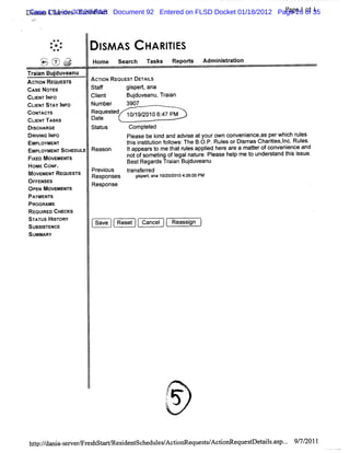 Case Cha ii s-Fr hstr
      s s rte        es a t                                                 Pa 1 ot 1
                                                                              ge
    Dim a 1:11-cv-20120-PAS Document 92 Entered on FLSD Docket 01/18/2012 Page 26 of 35
'    .mw




                  #e
                 *
                 . * *
                  ..   *        I AS
                                SM           HA RI ES
                                                 TI
           )-2':) > )
           k. Nf. u
           p' u % gj
             .
            -.
               s  x
                           Hom e   Sear
                                      ch     Tasks       Repors
                                                              t    Adm i st aton
                                                                       ni r i
    Tr an Bu du
     ai     j veanu
    AcnoN ReouEs's
                r          Ac' REouEs' DE LS
                             nos     r TAI
    cAs No E
       : ms                St f
                            af        gip t a
                                       s er na
    CLE lF
      INT N o              Cl t
                            i
                            en        Bud e ,Tr an
                                       j uv anu ai
    CLE ST I O
      INT AY NF            Num ber   3907
    coN wc's
       n r                 Requested 10/ 2010 6: PM
                                        19/      47
    CLI TAsKs
      ENT                  Dat
                             e
    DI
     SCHARGE               st us
                            at        compl ed
                                            et
    DRM NG I O
           NF                        pjease be ki and advie atyourown conveni
                                                nd       s                  ence, perwhi r es
                                                                                 as      ch ul
    EMPLOYMENT                       t s i tt i f l
                                      hi ns iuton olows:The B. P.Rul orDi asChartes,nc.Rul
                                                              O.    es     sm       ii l      es.
    EMPLOYMENTSCHEDULE     Reason    I appear t me t r es appl her ar a materofc
                                     t       so     hat ul     ied e e         t    onveni
                                                                                         ence and
    FI MOVEMENTS
     XED                             DOtOfS ometng ofl nat e.Pl
                                                i    egal ur ease hel me t under t t si
                                                                        p     o     sand hi ssue.
    H                                 Bes Re d Trin Bud e
                                         t gars aa juv anu
      OMEcoNF.
    M                      Pr ous
                             evi     tansf r
                                      r ered
      OVEMENT REouEs's
                    r      Responses    gs d, ana 10/0/ 104:6: PM
                                         ipe        2 20 2 00
    OFF ENSES              Response
    OPEN MOVEMENT S
    PAYMENTS
    PROGRAMS
    REQUI CHECKS
          RED
    S'v us HlToRy
      r       s             S
    SUSSE C
      BITN E                 a e Ree Ca cl Re sin )
                              v   st ne     a sg
    SUMMARY




                                                     /
                                                     .
                                                      T?       .
                                                     J
                                                     ..
                                                     1
                                                     .
                                                     t
                                                     t     ,
                                                     h
                                                     p




    hc :/ ni -e e m r hsG
       /dn a s w r es              e i sc dul / fonRe t/ tov e
                                    sdent he esAc    quessAc i ques eaisas . 9 7 2011
                                                                   r t l . p.. / /
 