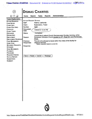 Dim u Cha ii -Fr hst r Document 92 Entered on FLSD Docket 01/18/2012 Page 28 t1 35
 s       rtes es a t
 Case 1:11-cv-20120-PAS                                               rage 1 of 1
                                                                              )



         *
             *#*
             *'.
         .
             ..            l AS
                           SM           H A RI ES
                                             TI
    '? ( ' %@
    t- w> z
    W ' e
     . R
     -
                      Home se r h Ta k Re ot Ad nsrto
                             ac     ss   p rs  miitain
Tr a Bu duve
 ain j anu
AcyoN REouEs's
   l        r         AcnoN Rcoues' DETAIS
                                  r     L
cAsE NoTEs            Staf         Adams,Lashonda
CLEN I o
  I T NF              Cl t
                       i
                       en           Budu eanu Tr a
                                      j v , ain
CLENTST I
   I     AY NFO       Number        3235
coxa r
     wc's             Request
                            ed      7/ 2010 12: PM
                                      29/     24
CLI TAsKs
   ENT                Dat
                        e
Dl u aoe
  scl                 st us
                       at            compl ed .
                                          et
DRI NG I O
    VI NF                           jwoul l t atend Chur Sevi ev Sunday mom i att
                                         di o t
                                            ke             ch   ces, el               ng, he
EMPL OYMENI           Reason        Romani Orhodox Chur l ed on ST .
                                           an t           ch ocat         Road 441 and Pembr
                                                                                           ooke
EMPLOYMENT SCHEDULE                 Pines.
FI MOVEMENT
  XED         S       PX Vi I
                          OLS       YOU ar Onl al
                                          e y l   owed t tavelWihi 5ve m i oft f ly f
                                                       or       tn       les he acit or
                                                                                     i
HOMC COHF.            RPSRODSSS     F i ous Ser c
                                     Plgi      vies.
                                       Adams,Las
                                               honda7/92 04: 00PM
                                                     2 /01 23:
M ovEMeN' ReouE r
         r      s's   R
O                         esponse
 FFENSES
OPEN MOVEMENTS
PAYMENTS
PROGRAMS
REQUI CHECKS
     RED               S
SA U Hl o Y
 TTS s R
       T                   a e lRee Ca c l Re sin
                           v      st ne      asg
SUBSI
    STENCE
SUMMARY




                                                 &
he : de a- e e T r s
   //    s w r e hsG            e i nt
                                 s de sche es A c i G eques A c
                                          di / to          l/ doG eque r e l . p.. 9/ 2011
                                                                      s M s % . 7/
 