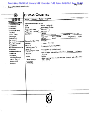 Case 1:11-cv-20120-PAS Document 92 Entered on FLSD Docket 01/18/2012 Page 29 of 35
                                                                                    Pa 1of1
                                                                                      ge
1 1 % ( HM -Frs str
:s1 '
   1 AX      e h at


        '
                .
                          I AS
                          SM
            .
                    =   Home Se rh YW 's
                               ar     k           è# A
                                                   '3-         ---
                                                                 --    '
                                                                       -     -'-- '''
                                                                              -    -'             - --.
                                                                                                    -
Tr a Bu duve
A= oN REQUQ anu
 ain j STS              X OVEMSW REQDE DQT V
                                      ST AI
 cAsE Noa s             StaF              Adams,Lashonda
 CUENT I
       NFO              Clent
                          i               Bu' veanu, ai
                                            d       Tr an
 CUENT ST I O
         AY NF          Request Dat
                               ed e       :/ 201:
                                           4/
 coN wcr
    l 's                Requ t F Da t 88201
                            ese or t   // :
 Dlc ARosKs
 cuHv n e
  sH                    Loo tons
                             i              Gener
                                            N me al
                                             a           st e
                                                          re
                                                           a           s- c
                                                                        tw -
                                                                         - *         s e
                                                                                      o4 mp
                                            Hol Cr
                                              y oss      6232 Fpmor
                                                                l e         soj
                                                                              jywoou't 33024
                                                                                    F
 Dnl ho I O
   vll NF                                   Church       Steet
                                                           r
 EMPLO- EG ScHaouus Requesl OutTf
 Eupl svr
    -oa                    ed   me          9: AM
                                             00
 Fl M ovsx- s
  xso               Dur i
                       aton                 4 Ho rs G Miues
                                                ul)    n tl)
 HoueMENT Reque r
 MO< coug.     a's      M ode c) t in To
                        Transporat
                               f o          Yr
                                             ZnS9OXed by Fami Frend
                                                            l i
                                                             y/

 o- sxses                Mode of            Tr
                                             anspored by Famiym rend
                                                   t         l i
 opEN MoveMsr s
 PAYMENTS                Tr
                          ansporaton Fr
                                ti     om   Iwoul tke t atend Chur Ser es.Di ance:7. miabott
                                                 di o t           ch e        st    3 - l
                         Reason                                            -                  -
                                            1 mi
                                             5 ns
  PgooM Ms œcKs
  Rs aeo ci
  STqul H' ORY
    ATUS SY              St us Rexson
                          ataj
                         oeni               Denl evenl Gan you rr and 5ne a chur wih l fve mies
                                            GOOded ng.           ty             ch t n l     l
  sussl ENcE
      sT                           - -      eft f ly.
                                              he acit
                                                    i
  SUMMARY                 Gancel
 
