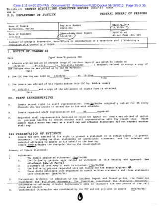 Case 1:11-cv-20120-PAS Document 92 Entered on FLSD Docket 01/18/2012 Page 35 of 35
x'- à8. 7 CENTER DISCIPLINE COM ITTEE REPORT (
 p s2 ' o 3                                   CCC'S) CDF M
                                                        R
MAR 94 *
U .S . DEPARTMENT OF JUSTICE                                           FEDERAL BUREAU OF PRISONS


 Name of Inmate                            Register Number                        He   '   Date
 Bujduveanu, Traian                        80655-004                              10/29/10
g Date of I dent
           nci                                         ident Report               Prohibited
 10/13/10                                  10/13/10                               Actl Code 108, 309
                                                                                     s)
 summar of Chargel Possession, manufacture or introduction of a hazardous tool / Vi
       y          s                                                                olati a
                                                                                        nq
 c ndition of a communit        ro ram .

1. NOTICE OF CHARGE IS)
Date                         Typed Name/signature DHO
A. Advance written notice of charges (copy of incident report) was given to inmate on
    10/20/10       at 0739        by Dontallis Render       . ( Resident refused to accept a copy of
the charges when he was picked up by the US Marshals.
             Date                      Time

   The CDC Heari Was held on
                ng                    10/29/10          at 10:50am                                    .
                                             Date                       Time

   The inmate was advised of his rights before this CDC by: Bobbie Lowery

   on 10/22/10           and a copy of the adviseme of ri
                                                   nt    ghts form is attached.
                Date

       STAFF REPRESENTATIVE
        Inmate waived right to staff representative: ( No/ He originally called for RM Corky
                                                     Yes/ NA)
        Shennett who was unable to attend due to his work schedule.

        Inmate requested staff representative and            NA       appeared.
        Requested staff representative declined or could not appear but inmate was advised of option
        to postpone hearing to obtain another staff represe   ntative with the result t hat: Staff
        mooher Angela Moore was sent as a staff rep and offender Bujduveanu did not request another
        staff rep .


 III PRESENTATION OF EVIDENCE .
 A.     Inmate has been advised of his right to present a statement or to remain silent, to present
        documents, including written st  atements of unavailable witnesses, and for relevant and
        material witnesses to appear in his behalf at the hearing .
        Inmate admits/denies the chargel during the investigati
                                        s)                     on
 Summary of Inmate Statement:

        Witnesses:
              The inmate requested witnesses: .I &A/No/NA)
                                               .Y
        1.    The following persons were called as witnesses at this hearing and appeared: See
                 a t c m n ( .. ( : -V
                  ta h e t      ( / XJ
                                    O
                 A summary of testimony of each is attached: (
                                                             Yes/No/NA)
                 T e f l n pe o r u e w e n c l f r t r as nt gi n:A S
                  h ol owi g rs ns eq est d er oe al ed o he e o sl ve J
                 Unavailable witnesses were requested to submit written statements and those statements
                 were considered: I.e s/No/NA)
                                  . Y.

           Documentaz Bvidence : In addition to the incident Report and Investigation, the Committee
                    'y
           considered the follp -tpg documents
                          .     y             z--olq . pà. - çoms..lce/- the fokkow g-- ments-- . ,
                                                  l. Ce t  tc4      si -      - .- .M     doa      l .
           Documentation allowi offender Bujduveanu s wife to transport him and photos of the cell
                               n:
           phone and charger.
           Confidential information was considered by the CDC and not provided to inmate          (Yes/No/N&)
 