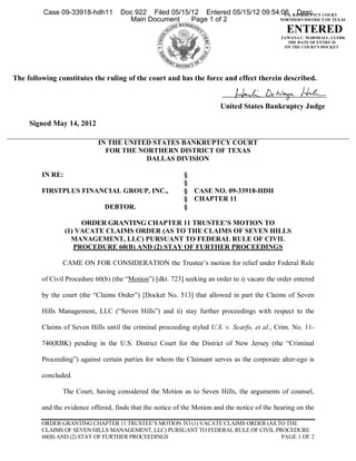 Case 09-33918-hdh11         Doc 922 Filed 05/15/12 Entered 05/15/12 09:54:06 BANKRUPTCY COURT
                                                                                    U.S. Desc
                                       Main Document     Page 1 of 2              NORTHERN DISTRICT OF TEXAS

                                                                                                 ENTERED
                                                                                               TAWANA C. MARSHALL, CLERK
                                                                                                 THE DATE OF ENTRY IS
                                                                                                ON THE COURT'S DOCKET




The following constitutes the ruling of the court and has the force and effect therein described.


                                                                         United States Bankruptcy Judge

     Signed May 14, 2012

                             IN THE UNITED STATES BANKRUPTCY COURT
                               FOR THE NORTHERN DISTRICT OF TEXAS
                                         DALLAS DIVISION

         IN RE:                                             §
                                                            §
         FIRSTPLUS FINANCIAL GROUP, INC.,                   § CASE NO. 09-33918-HDH
                                                            § CHAPTER 11
                               DEBTOR.                      §

                       ORDER GRANTING CHAPTER 11 TRUSTEE’S MOTION TO
                  (1) VACATE CLAIMS ORDER (AS TO THE CLAIMS OF SEVEN HILLS
                    MANAGEMENT, LLC) PURSUANT TO FEDERAL RULE OF CIVIL
                     PROCEDURE 60(B) AND (2) STAY OF FURTHER PROCEEDINGS

                CAME ON FOR CONSIDERATION the Trustee’s motion for relief under Federal Rule

         of Civil Procedure 60(b) (the “Motion”) [dkt. 723] seeking an order to i) vacate the order entered

         by the court (the “Claims Order”) [Docket No. 513] that allowed in part the Claims of Seven

         Hills Management, LLC (“Seven Hills”) and ii) stay further proceedings with respect to the

         Claims of Seven Hills until the criminal proceeding styled U.S. v. Scarfo, et al., Crim. No. 11-

         740(RBK) pending in the U.S. District Court for the District of New Jersey (the “Criminal

         Proceeding”) against certain parties for whom the Claimant serves as the corporate alter-ego is

         concluded.

                The Court, having considered the Motion as to Seven Hills, the arguments of counsel,

         and the evidence offered, finds that the notice of the Motion and the notice of the hearing on the

         ORDER GRANTING CHAPTER 11 TRUSTEE’S MOTION TO (1) VACATE CLAIMS ORDER (AS TO THE
         CLAIMS OF SEVEN HILLS MANAGEMENT, LLC) PURSUANT TO FEDERAL RULE OF CIVIL PROCEDURE
         60(B) AND (2) STAY OF FURTHER PROCEEDINGS                                  PAGE 1 OF 2
 