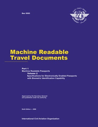 Doc 9303




Machine Readable
Travel Documents
   Part 1
   Machine Readable Passports
        Volume 2
        Specifications for Electronically Enabled Passports
        with Biometric Identification Capability




   Approved by the Secretary General
   and published under his authority




   Sixth Edition — 2006




   International Civil Aviation Organization
 