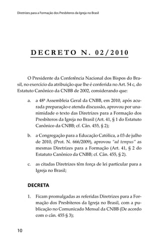 10
Diretrizes para a Formação dos Presbíteros da Igreja no Brasil
D E C R E T O N . 0 2 / 2 0 1 0
O Presidente da Conferência Nacional dos Bispos do Bra-
sil, no exercício da atribuição que lhe é conferida no Art. 54 c, do
Estatuto Canônico da CNBB de 2002, considerando que:
a. a 48ª Assembleia Geral da CNBB, em 2010, após acu-
rada preparação e atenda discussão, aprovou por una-
nimidade o texto das Diretrizes para a Formação dos
Presbíteros da Igreja no Brasil (Art. 41, § 1 do Estatuto
Canônico da CNBB; cf. Cân. 455, § 2);
b. a Congregação para a Educação Católica, a 03 de julho
de 2010, (Prot. N. 666/2009), aprovou “ad tempus” as
mesmas Diretrizes para a Formação (Art. 41, § 2 do
Estatuto Canônico da CNBB; cf. Cân. 455, § 2).
c. as citadas Diretrizes têm força de lei particular para a
Igreja no Brasil;
DECRETA
1. Ficam promulgadas as referidas Diretrizes para a For-
mação dos Presbíteros da Igreja no Brasil, com a pu-
blicação no Comunicado Mensal da CNBB (De acordo
com o cân. 455 § 3);
 