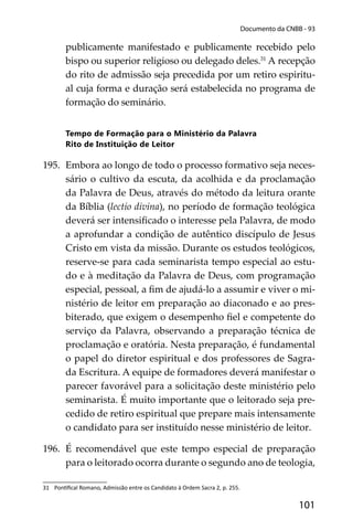 101
Documento da CNBB - 93
publicamente manifestado e publicamente recebido pelo
bispo ou superior religioso ou delegado deles.31
A recepção
do rito de admissão seja precedida por um retiro espiritu-
al cuja forma e duração será estabelecida no programa de
formação do seminário.
Tempo de Formação para o Ministério da Palavra
Rito de Instituição de Leitor
195. Embora ao longo de todo o processo formativo seja neces-
sário o cultivo da escuta, da acolhida e da proclamação
da Palavra de Deus, através do método da leitura orante
da Bíblia (lectio divina), no período de formação teológica
deverá ser intensiﬁcado o interesse pela Palavra, de modo
a aprofundar a condição de autêntico discípulo de Jesus
Cristo em vista da missão. Durante os estudos teológicos,
reserve-se para cada seminarista tempo especial ao estu-
do e à meditação da Palavra de Deus, com programação
especial, pessoal, a ﬁm de ajudá-lo a assumir e viver o mi-
nistério de leitor em preparação ao diaconado e ao pres-
biterado, que exigem o desempenho ﬁel e competente do
serviço da Palavra, observando a preparação técnica de
proclamação e oratória. Nesta preparação, é fundamental
o papel do diretor espiritual e dos professores de Sagra-
da Escritura. A equipe de formadores deverá manifestar o
parecer favorável para a solicitação deste ministério pelo
seminarista. É muito importante que o leitorado seja pre-
cedido de retiro espiritual que prepare mais intensamente
o candidato para ser instituído nesse ministério de leitor.
196. É recomendável que este tempo especial de preparação
para o leitorado ocorra durante o segundo ano de teologia,
31 Pon ﬁcal Romano, Admissão entre os Candidato à Ordem Sacra 2, p. 255.
 