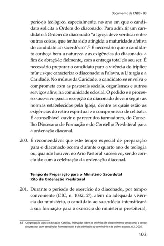 103
Documento da CNBB - 93
período teológico, especialmente, no ano em que o candi-
dato solicita a Ordem do diaconado. Para admitir um can-
didato à Ordem do diaconado “a Igreja deve veriﬁcar entre
outras coisas, que tenha sido atingida a maturidade afetiva
do candidato ao sacerdócio”.32
É necessário que o candida-
to conheça bem a natureza e as exigências do diaconado, a
ﬁm de abraçá-lo ﬁelmente, com a entrega total do seu ser. É
necessário preparar o candidato para a vivência do tríplice
múnus que caracteriza o diaconado: a Palavra, a Liturgia e a
Caridade. No múnus da Caridade, o candidato se envolva e
comprometa com as pastorais sociais, organismos e outros
serviços aﬁns, na comunidade eclesial. O pedido e o proces-
so sucessivo para a recepção do diaconado devem seguir as
normas estabelecidas pela Igreja, dentre as quais estão as
exigências do retiro espiritual e o compromisso de celibato.
É aconselhável ouvir o parecer dos formadores, do Conse-
lho Diocesano de Formação e do Conselho Presbiteral para
a ordenação diaconal.
200. É recomendável que este tempo especial de preparação
para o diaconado ocorra durante o quarto ano de teologia
ou, quando houver, no Ano Pastoral sucessivo, sendo con-
cluído com a celebração da ordenação diaconal.
Tempo de Preparação para o Ministério Sacerdotal
Rito de Ordenação Presbiteral
201. Durante o período de exercício do diaconado, por tempo
conveniente (CIC, n. 1032, 2º), além da adequada vivên-
cia do ministério, o candidato ao sacerdócio intensiﬁcará
a sua formação para o exercício do ministério presbiteral,
32 Congregação para a Educação Católica, Instrução sobre os critérios de discernimento vocacional a cerca
das pessoas com tendências homossexuais e da admissão ao seminário e às ordens sacras, n.2, 2005.
 