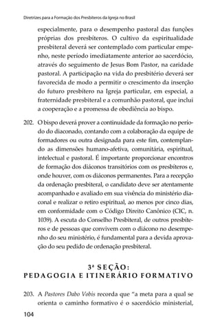 104
Diretrizes para a Formação dos Presbíteros da Igreja no Brasil
especialmente, para o desempenho pastoral das funções
próprias dos presbíteros. O cultivo da espiritualidade
presbiteral deverá ser contemplado com particular empe-
nho, neste período imediatamente anterior ao sacerdócio,
através do seguimento de Jesus Bom Pastor, na caridade
pastoral. A participação na vida do presbitério deverá ser
favorecida de modo a permitir o crescimento da inserção
do futuro presbítero na Igreja particular, em especial, a
fraternidade presbiteral e a comunhão pastoral, que inclui
a cooperação e a promessa de obediência ao bispo.
202. O bispo deverá prover a continuidade da formação no perío-
do do diaconado, contando com a colaboração da equipe de
formadores ou outra designada para este ﬁm, contemplan-
do as dimensões humano-afetiva, comunitária, espiritual,
intelectual e pastoral. É importante proporcionar encontros
de formação dos diáconos transitórios com os presbíteros e,
onde houver, com os diáconos permanentes. Para a recepção
da ordenação presbiteral, o candidato deve ser atentamente
acompanhado e avaliado em sua vivência do ministério dia-
conal e realizar o retiro espiritual, ao menos por cinco dias,
em conformidade com o Código Direito Canônico (CIC, n.
1039). A escuta do Conselho Presbiteral, de outros presbíte-
ros e de pessoas que convivem com o diácono no desempe-
nho do seu ministério, é fundamental para a devida aprova-
ção do seu pedido de ordenação presbiteral.
3ª S E ÇÃO :
P E D A G O G I A E I T I N E R ÁR I O F O R M AT I V O
203. A Pastores Dabo Vobis recorda que “a meta para a qual se
orienta o caminho formativo é o sacerdócio ministerial,
 