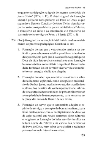 105
Documento da CNBB - 93
enquanto participação na Igreja do mesmo sacerdócio de
Jesus Cristo” (PDV, n. 11). O objetivo geral da formação
inicial é preparar bons pastores do Povo de Deus, o que
segundo o Decreto Conciliar Optatam Totius signiﬁca ca-
pacitar os futuros presbíteros para o ministério da Palavra,
o ministério do culto e da santiﬁcação e o ministério do
pastoreio como serviço ao Reino e à Igreja (OT, n. 4).
204. O objetivo geral da formação inicial incide no desenvolvi-
mento do processo pedagógico. Constitui-se em:
1. Formação do ser: que o vocacionado venha a ser au-
têntica pessoa humana, cristã e presbiteral orientando
desejos e buscas para que a sua existência gloriﬁque o
Deus da vida. Isto se alcança mediante uma formação
humano-afetiva, comunitária e espiritual. Uma verda-
deira formação do ser permite viver a vida e o minis-
tério com energia, vitalidade, alegria;
2. Formação do saber: que o seminarista alcance a sabe-
doria humano-espiritual, como discípulo e missioná-
rio do Senhor Jesus, mediante os estudos acadêmicos
à altura dos desaﬁos da contemporaneidade. Abrin-
do-se a outros saberes e modos de pensar e interpretar
a complexidade do tempo presente, para tornar-se in-
térprete das coisas de Deus e de seu Reino;
3. Formação do servir: que o seminarista adquira o es-
pírito de serviço, a exemplo do bom samaritano, para
lidar criativamente com a multiplicidade de desaﬁos
da ação pastoral em novos contextos sócio-culturais
e religiosos. A formação do líder servidor implica na
leitura orante da Palavra e na escuta das demandas
do Povo de Deus, num saber ver e avaliar a realidade
para melhor nela intervir e conviver.
 