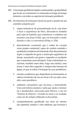 106
Diretrizes para a Formação dos Presbíteros da Igreja no Brasil
205. A formação presbiteral implica continuidade e gradualidade
que levam ao crescimento e à maturação ao longo do tempo
formativo, em todos os aspectos da formação presbiteral.
206. Do itinerário da formação inicial faz parte o projeto de um
caminho composto por:
1. etapas formativas de personalização da fé, cujo fruto
é fazer a experiência de Deus, deixando-se modelar
pela ação do Espírito, que transforma o cotidiano em
encontro com Jesus Cristo, que vai marcando e modi-
ﬁcando a vida e a convivência (DAp, n. 278);
2. discernimento vocacional, que é cuidar da vocação
como projeto existencial, capaz de conferir unidade e
qualidadeàexistênciadoformando.Estediscernimento
supõe o empenho de gerar a motivação reguladora do
desejo, assumindo com gosto e empenho as condições
que o sustentam como discípulo. Toda a identidade vo-
cacional, recebida como dom, exige uma mística, uma
ascese e uma ética segundo a comprovada herança da
Igreja, no que se refere à formação de seus presbíteros;
3. estudos acadêmicos que disponham aos formandos os
saberes fundantes de seu ser atual e de sua ação, ama-
nhã, como presbítero.
4. ambiente comunitário que favoreça a fraternidade.
Uma convivência madura e sadia que ajude o forman-
do a desabrochar, convocado pela Palavra, o seu ser
“homem de Palavra”, vivendo no amor e na verdade,
como ser de relação celebrada na Eucaristia.
5. acompanhamento qualiﬁcado nas áreas de orienta-
ção espiritual, estudos e vida cotidiana, que favoreça à
 