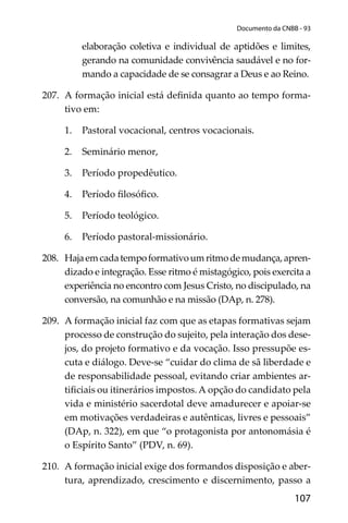 107
Documento da CNBB - 93
elaboração coletiva e individual de aptidões e limites,
gerando na comunidade convivência saudável e no for-
mando a capacidade de se consagrar a Deus e ao Reino.
207. A formação inicial está deﬁnida quanto ao tempo forma-
tivo em:
1. Pastoral vocacional, centros vocacionais.
2. Seminário menor,
3. Período propedêutico.
4. Período ﬁlosóﬁco.
5. Período teológico.
6. Período pastoral-missionário.
208. Hajaemcadatempoformativoumritmodemudança,apren-
dizado e integração. Esse ritmo é mistagógico, pois exercita a
experiência no encontro com Jesus Cristo, no discipulado, na
conversão, na comunhão e na missão (DAp, n. 278).
209. A formação inicial faz com que as etapas formativas sejam
processo de construção do sujeito, pela interação dos dese-
jos, do projeto formativo e da vocação. Isso pressupõe es-
cuta e diálogo. Deve-se “cuidar do clima de sã liberdade e
de responsabilidade pessoal, evitando criar ambientes ar-
tiﬁciais ou itinerários impostos. A opção do candidato pela
vida e ministério sacerdotal deve amadurecer e apoiar-se
em motivações verdadeiras e autênticas, livres e pessoais”
(DAp, n. 322), em que “o protagonista por antonomásia é
o Espírito Santo” (PDV, n. 69).
210. A formação inicial exige dos formandos disposição e aber-
tura, aprendizado, crescimento e discernimento, passo a
 