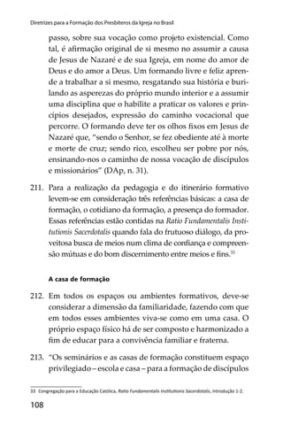 108
Diretrizes para a Formação dos Presbíteros da Igreja no Brasil
passo, sobre sua vocação como projeto existencial. Como
tal, é aﬁrmação original de si mesmo no assumir a causa
de Jesus de Nazaré e de sua Igreja, em nome do amor de
Deus e do amor a Deus. Um formando livre e feliz apren-
de a trabalhar a si mesmo, resgatando sua história e buri-
lando as asperezas do próprio mundo interior e a assumir
uma disciplina que o habilite a praticar os valores e prin-
cípios desejados, expressão do caminho vocacional que
percorre. O formando deve ter os olhos ﬁxos em Jesus de
Nazaré que, “sendo o Senhor, se fez obediente até à morte
e morte de cruz; sendo rico, escolheu ser pobre por nós,
ensinando-nos o caminho de nossa vocação de discípulos
e missionários” (DAp, n. 31).
211. Para a realização da pedagogia e do itinerário formativo
levem-se em consideração três referências básicas: a casa de
formação, o cotidiano da formação, a presença do formador.
Essas referências estão contidas na Ratio Fundamentalis Insti-
tutionis Sacerdotalis quando fala do frutuoso diálogo, da pro-
veitosa busca de meios num clima de conﬁança e compreen-
são mútuas e do bom discernimento entre meios e ﬁns.33
A casa de formação
212. Em todos os espaços ou ambientes formativos, deve-se
considerar a dimensão da familiaridade, fazendo com que
em todos esses ambientes viva-se como em uma casa. O
próprio espaço físico há de ser composto e harmonizado a
ﬁm de educar para a convivência familiar e fraterna.
213. “Os seminários e as casas de formação constituem espaço
privilegiado – escola e casa – para a formação de discípulos
33 Congregação para a Educação Católica, Ra o Fundamentalis Ins tu onis Sacerdotalis, Introdução 1-2.
 