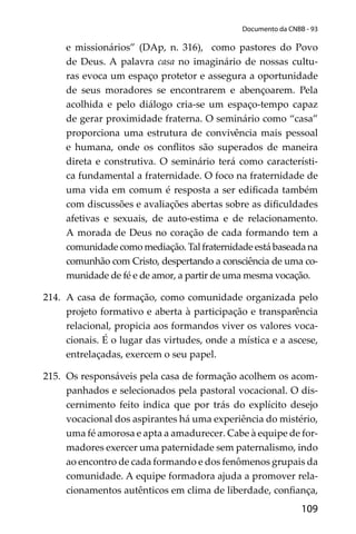 109
Documento da CNBB - 93
e missionários” (DAp, n. 316), como pastores do Povo
de Deus. A palavra casa no imaginário de nossas cultu-
ras evoca um espaço protetor e assegura a oportunidade
de seus moradores se encontrarem e abençoarem. Pela
acolhida e pelo diálogo cria-se um espaço-tempo capaz
de gerar proximidade fraterna. O seminário como “casa”
proporciona uma estrutura de convivência mais pessoal
e humana, onde os conﬂitos são superados de maneira
direta e construtiva. O seminário terá como característi-
ca fundamental a fraternidade. O foco na fraternidade de
uma vida em comum é resposta a ser ediﬁcada também
com discussões e avaliações abertas sobre as diﬁculdades
afetivas e sexuais, de auto-estima e de relacionamento.
A morada de Deus no coração de cada formando tem a
comunidade como mediação. Tal fraternidade está baseada na
comunhão com Cristo, despertando a consciência de uma co-
munidade de fé e de amor, a partir de uma mesma vocação.
214. A casa de formação, como comunidade organizada pelo
projeto formativo e aberta à participação e transparência
relacional, propicia aos formandos viver os valores voca-
cionais. É o lugar das virtudes, onde a mística e a ascese,
entrelaçadas, exercem o seu papel.
215. Os responsáveis pela casa de formação acolhem os acom-
panhados e selecionados pela pastoral vocacional. O dis-
cernimento feito indica que por trás do explícito desejo
vocacional dos aspirantes há uma experiência do mistério,
uma fé amorosa e apta a amadurecer. Cabe à equipe de for-
madores exercer uma paternidade sem paternalismo, indo
ao encontro de cada formando e dos fenômenos grupais da
comunidade. A equipe formadora ajuda a promover rela-
cionamentos autênticos em clima de liberdade, conﬁança,
 