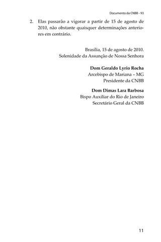 11
Documento da CNBB - 93
2. Elas passarão a vigorar a partir de 15 de agosto de
2010, não obstante quaisquer determinações anterio-
res em contrário.
Brasília, 15 de agosto de 2010.
Solenidade da Assunção de Nossa Senhora
Dom Geraldo Lyrio Rocha
Arcebispo de Mariana – MG
Presidente da CNBB
Dom Dimas Lara Barbosa
Bispo Auxiliar do Rio de Janeiro
Secretário Geral da CNBB
 