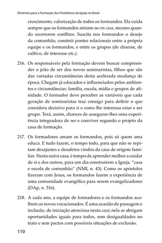 110
Diretrizes para a Formação dos Presbíteros da Igreja no Brasil
crescimento, valorização de todos os formandos. Ela cuida
sempre que os formandos sintam-se em casa, mesmo quan-
do ocorrerem conﬂitos. Suscita nos formandos o desejo
da comunhão, constrói pontes relacionais entre a própria
equipe e os formandos, e entre os grupos (de diocese, de
cultivo, de interesse etc.).
216. Os responsáveis pela formação devem buscar compreen-
der o jeito de ser dos novos seminaristas, ﬁlhos que são
das variadas circunstâncias desta acelerada mudança de
época. Chegam já educados e inﬂuenciados pelos ambien-
tes e circunstâncias: família, escola, mídia e grupos de aﬁ-
nidade. O formador deve perceber as variáveis que cada
geração de seminaristas traz consigo para deﬁnir o que
considera decisivo para si e como lhe interessa estar e ser
grupo. Terá, assim, chances de assegurar-lhes uma experi-
ência integradora de ser e conviver segundo o projeto da
casa de formação.
217. Os formadores amam os formandos, pois só quem ama
educa. E tudo fazem, o tempo todo, para que não se repi-
tam desajustes e desafetos vindos da casa de origem fami-
liar. Nesta outra casa, é tempo de aprender melhor a cuidar
de si e dos outros, para um dia construírem a Igreja, “casa
e escola de comunhão” (NMI, n. 43). Como os apóstolos
ﬁzeram com Jesus, os formandos fazem a experiência de
uma comunidade evangélica para serem evangelizadores
(DAp, n. 316).
218. A cada ano, a equipe de formadores e os formandos aco-
lhem os novos vocacionados. É uma ocasião de passagem e
inclusão, de iniciação atenciosa nesta casa; nela se abrigam
oportunidades iguais para todos, sem desigualdades no
trato e sem pactos com possíveis situações de exclusão.
 
