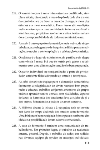 111
Documento da CNBB - 93
219. O seminário-casa é uma infra-estrutura qualiﬁcada, sim-
ples e sóbria, oferecendo a mesa do pão de cada dia, a mesa
da convivência e do lazer, a mesa do diálogo, a mesa dos
estudos e a mesa eucarística. Essas mesas são condições
indispensáveis para uma convivência fraterna, saudável e
santiﬁcadora; propiciam acolher as visitas, testemunhan-
do a corresponsabilidade de todos no seminário-casa.
220. A capela é um espaço fundamental, o mais nobre, de singe-
la beleza, aconchegante e de frequência diária para a medi-
tação, a oração, a contemplação e a celebração eucarística.
221. O refeitório é o lugar do nutrimento, da partilha e da alegre
convivência à mesa. Há que se nutrir pelo gosto e se ali-
mentar com uma alimentação saudável e bem preparada.
222. O quarto, individual ou compartilhado, é parte da privaci-
dade, ambiente físico adequado ao estudo e ao repouso.
223. As salas comuns são espaço para a dimensão comunitária;
favorecem a colegialidade do viver: reuniões bem prepa-
radas e eﬁcazes, trabalhos conjuntos, encontros de grupos
onde se aprende com os demais, sem rivalidades, espaços
de lazer. A harmonia dos ambientes leva a cuidar de si e
dos outros, fomentando a prática de amor concreto.
224. A biblioteca chama à leitura e à pesquisa; nela se investe
boa parte do tempo dedicado aos estudos como formação.
Uma biblioteca bem equipada é fonte para o confronto das
ideias e a possibilidade de um saber sistematizado.
225. A casa de formação é também uma comunidade de tra-
balhadores. Em primeiro lugar, o trabalho da realização
interna, pessoal. Depois, o trabalho de todos, em rodízio,
nas diversas equipes de serviço ou encargos individuais.
 