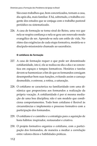 112
Diretrizes para a Formação dos Presbíteros da Igreja no Brasil
São esses trabalhos que, bem concretizados, tornam a casa,
dia após dia, mais familiar. E há, sobretudo, o trabalho exi-
gente dos estudos que se conjuga com o trabalho pastoral
periódico ou sistematizado.
226. A casa de formação se torna sinal do Reino, uma vez que
nela se respira conﬁança e nela se gera um renovado modo
evangélico de ser. Aprende-se nela um estilo de vida. No
ritmo das exigências de cada etapa formativa, modela-se o
discípulo-missionário chamado ao sacerdócio.
O cotidiano da formação
227. A casa de formação requer o que pode ser denominado
cotidianidade, isto é, ela se realiza no dia a dia e se concre-
tiza em espaços e tempos formativos. Horários e tarefas
devem se harmonizar a ﬁm de que os formandos consigam
desempenhar bem suas funções, evitando assim o cansaço
desmedido, o estresse, a rotina, a saturação.
228. O cotidiano se caracteriza na familiaridade com uma di-
nâmica que proporciona aos formandos a realização da
própria vocação. A cotidianidade é por si mesma media-
ção de uma boa disciplina; não é um modelo que condi-
ciona comportamentos. Todo bom cotidiano é ﬂexível às
circunstâncias e implementa o processo formativo com a
participação dos formandos.
229. O cotidiano é o caminho e a estratégia para a aquisição de
bons hábitos: inspirador, restaurador e criativo.
230. O projeto formativo organiza o cotidiano, com a partici-
pação dos formandos, de maneira a mediar a correlação
entre valores éticos e habilidades práticas.
 