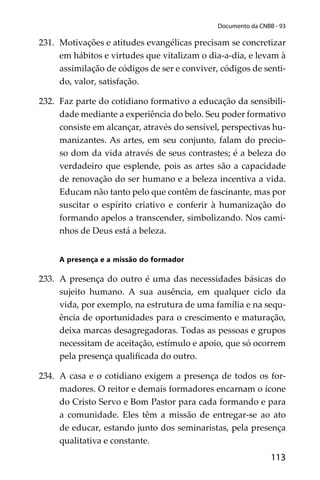 113
Documento da CNBB - 93
231. Motivações e atitudes evangélicas precisam se concretizar
em hábitos e virtudes que vitalizam o dia-a-dia, e levam à
assimilação de códigos de ser e conviver, códigos de senti-
do, valor, satisfação.
232. Faz parte do cotidiano formativo a educação da sensibili-
dade mediante a experiência do belo. Seu poder formativo
consiste em alcançar, através do sensível, perspectivas hu-
manizantes. As artes, em seu conjunto, falam do precio-
so dom da vida através de seus contrastes; é a beleza do
verdadeiro que esplende, pois as artes são a capacidade
de renovação do ser humano e a beleza incentiva a vida.
Educam não tanto pelo que contêm de fascinante, mas por
suscitar o espírito criativo e conferir à humanização do
formando apelos a transcender, simbolizando. Nos cami-
nhos de Deus está a beleza.
A presença e a missão do formador
233. A presença do outro é uma das necessidades básicas do
sujeito humano. A sua ausência, em qualquer ciclo da
vida, por exemplo, na estrutura de uma família e na sequ-
ência de oportunidades para o crescimento e maturação,
deixa marcas desagregadoras. Todas as pessoas e grupos
necessitam de aceitação, estímulo e apoio, que só ocorrem
pela presença qualiﬁcada do outro.
234. A casa e o cotidiano exigem a presença de todos os for-
madores. O reitor e demais formadores encarnam o ícone
do Cristo Servo e Bom Pastor para cada formando e para
a comunidade. Eles têm a missão de entregar-se ao ato
de educar, estando junto dos seminaristas, pela presença
qualitativa e constante.
 