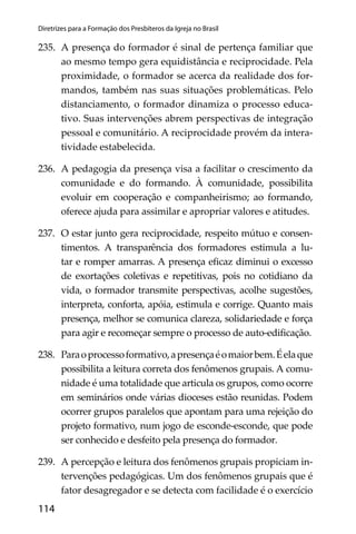 114
Diretrizes para a Formação dos Presbíteros da Igreja no Brasil
235. A presença do formador é sinal de pertença familiar que
ao mesmo tempo gera equidistância e reciprocidade. Pela
proximidade, o formador se acerca da realidade dos for-
mandos, também nas suas situações problemáticas. Pelo
distanciamento, o formador dinamiza o processo educa-
tivo. Suas intervenções abrem perspectivas de integração
pessoal e comunitário. A reciprocidade provém da intera-
tividade estabelecida.
236. A pedagogia da presença visa a facilitar o crescimento da
comunidade e do formando. À comunidade, possibilita
evoluir em cooperação e companheirismo; ao formando,
oferece ajuda para assimilar e apropriar valores e atitudes.
237. O estar junto gera reciprocidade, respeito mútuo e consen-
timentos. A transparência dos formadores estimula a lu-
tar e romper amarras. A presença eﬁcaz diminui o excesso
de exortações coletivas e repetitivas, pois no cotidiano da
vida, o formador transmite perspectivas, acolhe sugestões,
interpreta, conforta, apóia, estimula e corrige. Quanto mais
presença, melhor se comunica clareza, solidariedade e força
para agir e recomeçar sempre o processo de auto-ediﬁcação.
238. Paraoprocessoformativo,apresençaéomaiorbem.Éelaque
possibilita a leitura correta dos fenômenos grupais. A comu-
nidade é uma totalidade que articula os grupos, como ocorre
em seminários onde várias dioceses estão reunidas. Podem
ocorrer grupos paralelos que apontam para uma rejeição do
projeto formativo, num jogo de esconde-esconde, que pode
ser conhecido e desfeito pela presença do formador.
239. A percepção e leitura dos fenômenos grupais propiciam in-
tervenções pedagógicas. Um dos fenômenos grupais que é
fator desagregador e se detecta com facilidade é o exercício
 