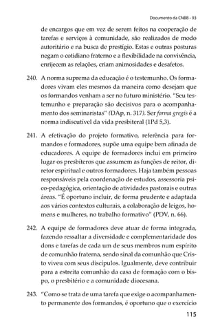 115
Documento da CNBB - 93
de encargos que em vez de serem feitos na cooperação de
tarefas e serviços à comunidade, são realizados de modo
autoritário e na busca de prestígio. Estas e outras posturas
negam o cotidiano fraterno e a ﬂexibilidade na convivência,
enrijecem as relações, criam animosidades e desafetos.
240. A norma suprema da educação é o testemunho. Os forma-
dores vivam eles mesmos da maneira como desejam que
os formandos venham a ser no futuro ministério. “Seu tes-
temunho e preparação são decisivos para o acompanha-
mento dos seminaristas” (DAp, n. 317). Ser forma gregis é a
norma indiscutível da vida presbiteral (1Pd 5,3).
241. A efetivação do projeto formativo, referência para for-
mandos e formadores, supõe uma equipe bem aﬁnada de
educadores. A equipe de formadores inclui em primeiro
lugar os presbíteros que assumem as funções de reitor, di-
retor espiritual e outros formadores. Haja também pessoas
responsáveis pela coordenação de estudos, assessoria psi-
co-pedagógica, orientação de atividades pastorais e outras
áreas. “É oportuno incluir, de forma prudente e adaptada
aos vários contextos culturais, a colaboração de leigos, ho-
mens e mulheres, no trabalho formativo” (PDV, n. 66).
242. A equipe de formadores deve atuar de forma integrada,
fazendo ressaltar a diversidade e complementaridade dos
dons e tarefas de cada um de seus membros num espírito
de comunhão fraterna, sendo sinal da comunhão que Cris-
to viveu com seus discípulos. Igualmente, deve contribuir
para a estreita comunhão da casa de formação com o bis-
po, o presbitério e a comunidade diocesana.
243. “Como se trata de uma tarefa que exige o acompanhamen-
to permanente dos formandos, é oportuno que o exercício
 