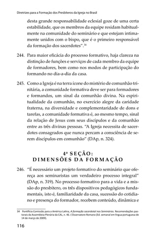 116
Diretrizes para a Formação dos Presbíteros da Igreja no Brasil
desta grande responsabilidade eclesial goze de uma certa
estabilidade, que os membros da equipe residam habitual-
mente na comunidade do seminário e que estejam intima-
mente unidos com o bispo, que é o primeiro responsável
da formação dos sacerdotes”.34
244. Para maior eﬁcácia do processo formativo, haja clareza na
distinção de funções e serviços de cada membro da equipe
de formadores, bem como nos modos de participação do
formando no dia-a-dia da casa.
245. Como a Igreja é na terra ícone do mistério de comunhão tri-
nitária, a comunidade formativa deve ser para formadores
e formandos, um sinal da comunhão divina. Na espiri-
tualidade da comunhão, no exercício alegre da caridade
fraterna, na diversidade e complementaridade de dons e
tarefas, a comunidade formativa é, ao mesmo tempo, sinal
da relação de Jesus com seus discípulos e da comunhão
entre as três divinas pessoas. “A Igreja necessita de sacer-
dotes consagrados que nunca percam a consciência de se-
rem discípulos em comunhão” (DAp, n. 324).
4ª S E ÇÃO :
D I M E N S ÕE S D A F O R M A ÇÃO
246. “É necessário um projeto formativo do seminário que ofe-
reça aos seminaristas um verdadeiro processo integral”
(DAp, n. 319). No processo formativo para a vida e a mis-
são do presbítero, os três dispositivos pedagógicos funda-
mentais, isto é, familiaridade da casa, sucessão do cotidia-
no e presença do formador, recebem conteúdo, dinâmica e
34 Pon cia Comissão para a América La na, A formação sacerdotal nos Seminários. Recomendações pas-
torais da Assembleia Plenária da CAL, n. 46. L’Osservatore Romano (Ed. semanal em língua portuguesa de
14 de março de 2009).
 