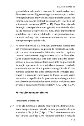 117
Documento da CNBB - 93
gradualidade adequada e permanente exercício das cinco
dimensões antropológico-teológicas da formação, a saber:
formaçãohumano-afetiva,formaçãocomunitária,formação
espiritual, formação pastoral-missionária (cf. DMPB, n. 92)
e formação intelectual (PDV, n. 42). Essas dimensões da
formação correspondem às exigências essenciais da iden-
tidade e missão dos presbíteros, ainda mais importante na
atualidade, devendo ser deﬁnidas e integradas harmoni-
camente ao longo do processo formativo em um consis-
tente projeto pessoal de vida.
247. As cinco dimensões da formação presbiteral possibilitam
um crescimento integral da pessoa do formando. A evolu-
ção em uma das dimensões determina também o aprimo-
ramento harmonioso e progressivo em todas as dimensões.
Cada exercício formativo que atua sobre uma das dimen-
sões afeta necessariamente todo o conjunto do processo de
formação, que somente produzirá bons frutos se concebido
e realizado em sua vital e profunda integralidade. O har-
monioso conjunto das cinco dimensões da formação pres-
biteral e a constante exercitação de todas elas nos vários
momentos e expedientes do processo formativo garantem
o estabelecimento de fundamentos sólidos e eﬁcientes para
a vida e a missão dos presbíteros (PDV, n. 42; DAp, n. 319).
Formação humano-afetiva
Fundamento e ﬁnalidade
248. Jesus, ele mesmo, é o grande modelo para a formação hu-
mana dos presbíteros. Pois, ele formou pessoalmente seus
apóstolos e discípulos (DAp, n. 276). E ele oferece o méto-
do: “Vinde e vede” (Jo 1,39); “Eu sou o caminho, a verdade
 