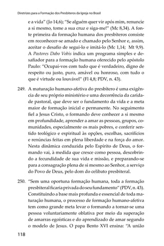 118
Diretrizes para a Formação dos Presbíteros da Igreja no Brasil
e a vida” (Jo 14,6); “Se alguém quer vir após mim, renuncie
a si mesmo, tome a sua cruz e siga-me!” (Mc 8,34). A fon-
te primeira da formação humana dos presbíteros consiste
em reconhecer-se amado e chamado pelo Senhor e, assim,
aceitar o desaﬁo de segui-lo e imitá-lo (Mc 1,14; Mt 9,9).
A Pastores Dabo Vobis indica um programa simples e de-
saﬁador para a formação humana oferecido pelo apóstolo
Paulo: “Ocupai-vos com tudo que é verdadeiro, digno de
respeito ou justo, puro, amável ou honroso, com tudo o
que é virtude ou louvável” (Fl 4,8; PDV, n. 43).
249. A maturação humano-afetiva do presbítero é uma exigên-
cia de seu próprio ministério e uma decorrência da carida-
de pastoral, que deve ser o fundamento da vida e a meta
maior de formação inicial e permanente. No seguimento
ﬁel a Jesus Cristo, o formando deve conhecer a si mesmo
em profundidade, aprender a amar as pessoas, grupos, co-
munidades, especialmente os mais pobres, e conferir sen-
tido teológico e espiritual às opções, escolhas, sacrifícios
e renúncias feitas em plena liberdade e na força do amor.
Nesta dinâmica conduzida pelo Espírito de Deus, o for-
mando vai, à medida que cresce como pessoa, descobrin-
do a fecundidade de sua vida e missão, e preparando-se
para a consagração plena de si mesmo ao Senhor, a serviço
do Povo de Deus, pelo dom do celibato presbiteral.
250. “Sem uma oportuna formação humana, toda a formação
presbiteralﬁcariaprivadadoseufundamento”(PDV,n.43).
Constituindo a base mais profunda e essencial de toda ma-
turação humana, o processo de formação humano-afetiva
tem como grande meta levar o formando a tornar-se uma
pessoa voluntariamente oblativa por meio da superação
de amarras egoísticas e do aprendizado de amar segundo
o modelo de Jesus. O papa Bento XVI ensina: “A união
 