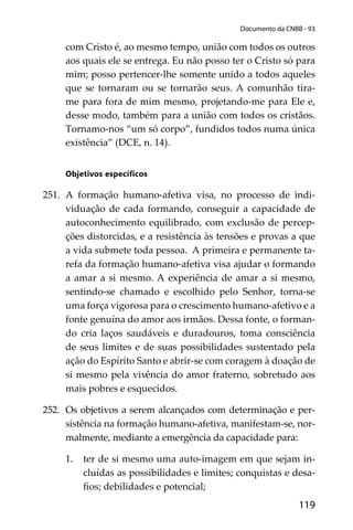 119
Documento da CNBB - 93
com Cristo é, ao mesmo tempo, união com todos os outros
aos quais ele se entrega. Eu não posso ter o Cristo só para
mim; posso pertencer-lhe somente unido a todos aqueles
que se tornaram ou se tornarão seus. A comunhão tira-
me para fora de mim mesmo, projetando-me para Ele e,
desse modo, também para a união com todos os cristãos.
Tornamo-nos “um só corpo”, fundidos todos numa única
existência” (DCE, n. 14).
Objetivos especíﬁcos
251. A formação humano-afetiva visa, no processo de indi-
viduação de cada formando, conseguir a capacidade de
autoconhecimento equilibrado, com exclusão de percep-
ções distorcidas, e a resistência às tensões e provas a que
a vida submete toda pessoa. A primeira e permanente ta-
refa da formação humano-afetiva visa ajudar o formando
a amar a si mesmo. A experiência de amar a si mesmo,
sentindo-se chamado e escolhido pelo Senhor, torna-se
uma força vigorosa para o crescimento humano-afetivo e a
fonte genuína do amor aos irmãos. Dessa fonte, o forman-
do cria laços saudáveis e duradouros, toma consciência
de seus limites e de suas possibilidades sustentado pela
ação do Espírito Santo e abrir-se com coragem à doação de
si mesmo pela vivência do amor fraterno, sobretudo aos
mais pobres e esquecidos.
252. Os objetivos a serem alcançados com determinação e per-
sistência na formação humano-afetiva, manifestam-se, nor-
malmente, mediante a emergência da capacidade para:
1. ter de si mesmo uma auto-imagem em que sejam in-
cluídas as possibilidades e limites; conquistas e desa-
ﬁos; debilidades e potencial;
 