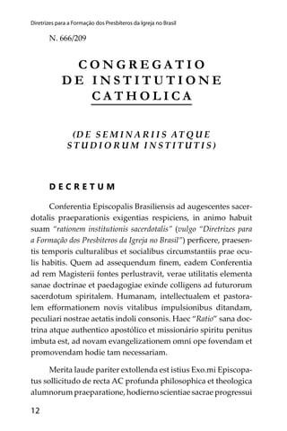 12
Diretrizes para a Formação dos Presbíteros da Igreja no Brasil
N. 666/209
C O N G R E G A T I O
D E I N S T I T U T I O N E
C A T H O L I C A
(D E S E M I N A R I I S AT Q U E
S T U D I O R U M I N S T I T U T I S )
D E C R E T U M
Conferentia Episcopalis Brasiliensis ad augescentes sacer-
dotalis praeparationis exigentias respiciens, in animo habuit
suam “rationem institutionis sacerdotalis” (vulgo “Diretrizes para
a Formação dos Presbíteros da Igreja no Brasil”) perﬁcere, praesen-
tis temporis culturalibus et socialibus circumstantiis prae ocu-
lis habitis. Quem ad assequendum ﬁnem, eadem Conferentia
ad rem Magisterii fontes perlustravit, verae utilitatis elementa
sanae doctrinae et paedagogiae exinde colligens ad futurorum
sacerdotum spiritalem. Humanam, intellectualem et pastora-
lem eﬀormationem novis vitalibus impulsionibus ditandam,
peculiari nostrae aetatis indoli consonis. Haec “Ratio” sana doc-
trina atque authentico apostólico et missionário spiritu penitus
imbuta est, ad novam evangelizationem omni ope fovendam et
promovendam hodie tam necessariam.
Merita laude pariter extollenda est istius Exo.mi Episcopa-
tus sollicitudo de recta AC profunda philosophica et theologica
alumnorum praeparatione, hodierno scientiae sacrae progressui
 