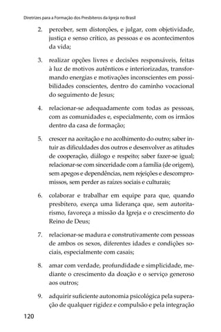120
Diretrizes para a Formação dos Presbíteros da Igreja no Brasil
2. perceber, sem distorções, e julgar, com objetividade,
justiça e senso crítico, as pessoas e os acontecimentos
da vida;
3. realizar opções livres e decisões responsáveis, feitas
à luz de motivos autênticos e interiorizadas, transfor-
mando energias e motivações inconscientes em possi-
bilidades conscientes, dentro do caminho vocacional
do seguimento de Jesus;
4. relacionar-se adequadamente com todas as pessoas,
com as comunidades e, especialmente, com os irmãos
dentro da casa de formação;
5. crescer na aceitação e no acolhimento do outro; saber in-
tuir as diﬁculdades dos outros e desenvolver as atitudes
de cooperação, diálogo e respeito; saber fazer-se igual;
relacionar-se com sinceridade com a família (de origem),
sem apegos e dependências, nem rejeições e descompro-
missos, sem perder as raízes sociais e culturais;
6. colaborar e trabalhar em equipe para que, quando
presbítero, exerça uma liderança que, sem autorita-
rismo, favoreça a missão da Igreja e o crescimento do
Reino de Deus;
7. relacionar-se madura e construtivamente com pessoas
de ambos os sexos, diferentes idades e condições so-
ciais, especialmente com casais;
8. amar com verdade, profundidade e simplicidade, me-
diante o crescimento da doação e o serviço generoso
aos outros;
9. adquirir suﬁciente autonomia psicológica pela supera-
ção de qualquer rigidez e compulsão e pela integração
 