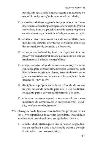 121
Documento da CNBB - 93
positiva da sexualidade, que assegura a maturidade e
o equilíbrio das relações humanas e da caridade;
10. exercitar o diálogo, a grande força geradora da comu-
nhãoedaestabilidadepsicológica,aperfeiçoandoassima
convivência humana pela dinâmica da escuta-resposta e
estreitando os laços de solidariedade, estima e amizade;
11. aceitar e viver as normas da vida comunitária, aco-
lhendo com carinho orientações e encaminhamentos
dos formadores do conselho de formação;
12. alcançar o autodomínio, fonte da disposição interior
para viver com disponibilidade a dimensão do serviço
fundamental à missão do presbítero;
13. conquistar a fortaleza de ânimo, a segurança e a auto-
conﬁança para oferecer uma resposta vocacional com
liberdade e sinceridade plenas, assumindo com cora-
gem as necessárias renúncias sem frustrações e desa-
gregações (PDV, n. 49);
14. disciplinar a própria vontade face à onda de consu-
mismo, educando-se tanto para o reto uso do dinhei-
ro, quanto para a correta administração dos bens.
15. educar-se no uso adequado e responsável dos meios
modernos de comunicação e entretenimento (televi-
são, telefone, celular, internet).
253. O magistério da Igreja oferece indicações preciosas para a
ﬁel e livre experiência do carisma do celibato. O candidato
ao ministério presbiteral deve ser ajudado a alcançar:
1. a maturidade afetiva que o faça ser capaz de prudên-
cia, de renúncia a tudo o que a pode atacar e de vigi-
lância sobre o corpo e o espírito;
 