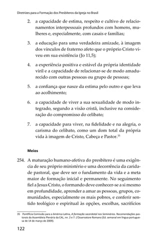 122
Diretrizes para a Formação dos Presbíteros da Igreja no Brasil
2. a capacidade de estima, respeito e cultivo de relacio-
namentos interpessoais profundos com homens, mu-
lheres e, especialmente, com casais e famílias;
3. a educação para uma verdadeira amizade, à imagem
dos vínculos de fraterno afeto que o próprio Cristo vi-
veu em sua existência (Jo 11,5);
4. a experiência positiva e estável da própria identidade
viril e a capacidade de relacionar-se de modo amadu-
recido com outras pessoas ou grupo de pessoas;
5. a conﬁança que nasce da estima pelo outro e que leva
ao acolhimento;
6. a capacidade de viver a sua sexualidade de modo in-
tegrado, segundo a visão cristã, inclusive na conside-
ração do compromisso do celibato;
7. a capacidade para viver, na ﬁdelidade e na alegria, o
carisma do celibato, como um dom total da própria
vida à imagem de Cristo, Cabeça e Pastor.35
Meios
254. A maturação humano-afetiva do presbítero é uma exigên-
cia de seu próprio ministério e uma decorrência da carida-
de pastoral, que deve ser o fundamento da vida e a meta
maior de formação inicial e permanente. No seguimento
ﬁel a Jesus Cristo, o formando deve conhecer-se a si mesmo
em profundidade, aprender a amar as pessoas, grupos, co-
munidades, especialmente os mais pobres, e conferir sen-
tido teológico e espiritual às opções, escolhas, sacrifícios
35 Pon cia Comissão para a América La na, A formação sacerdotal nos Seminários. Recomendações pas-
torais da Assembleia Plenária da CAL, nn. 2 e 7. L’Osservatore Romano (Ed. semanal em língua portugue-
sa de 14 de março de 2009).
 