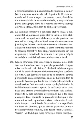123
Documento da CNBB - 93
e renúncias feitas em plena liberdade e na força do amor.
Nessa dinâmica conduzida pelo Espírito de Deus, o for-
mando vai, à medida que cresce como pessoa, descobrin-
do a fecundidade de sua vida e missão, e preparando-se
para a consagração plena de si mesmo ao Senhor, a serviço
do Povo de Deus, pelo dom do celibato presbiteral.
255. No caminho formativo a educação afetivo-sexual é fun-
damental. A dimensão psico-afetiva inclui a área afeti-
vo-sexual, na qual as realidades pessoais precisam ser
conhecidas e integradas, evitando-se ocultamentos e auto-
justiﬁcações. Não se constitui uma estrutura humana sau-
dável sem uma bem elaborada e clara identidade sexual.
O processo formativo deve ajudar cada formando em sua
disposição e capacidade de assumir e integrar a própria
sexualidade e afetividade na caminhada vocacional.
256. Não se alcançará, pois, uma vivência coerente do celibato
sem um trato claro, sincero, grupal e pessoal do compro-
misso celibatário pelo Reino. O ideal celibatário consagra-
do há de ser explicitado e vivido como opção e coerência
de vida. O ser celibatário não pode se constituir apenas
por suposta adesão implícita; é antes de tudo um dom da
graça do Senhor, que há de ser reconhecido, acolhido e
amadurecido. Será necessária uma lapidação interior da
realidade afetivo-sexual a ponto de se alcançar amar como
Deus ama através do ministério sacerdotal. Pelo conheci-
mento de si, pela educação dos sentidos que o faz viver
a corporeidade, conﬁante na graça do Senhor que o cha-
mou, o formando aprenderá a viver castamente. A casti-
dade integra o caminho da fé vocacional e a experiência
da liberdade oferente, que se tornam gramática de vida.
Será sempre uma renúncia, a de deixar “casa”, “família”,
“terras” (Mt 19,29) que exige conversão, ascese e mística.
 