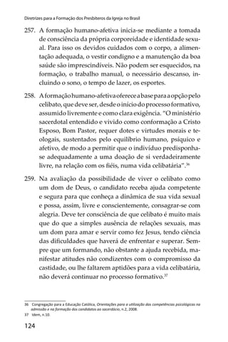 124
Diretrizes para a Formação dos Presbíteros da Igreja no Brasil
257. A formação humano-afetiva inicia-se mediante a tomada
de consciência da própria corporeidade e identidade sexu-
al. Para isso os devidos cuidados com o corpo, a alimen-
tação adequada, o vestir condigno e a manutenção da boa
saúde são imprescindíveis. Não podem ser esquecidos, na
formação, o trabalho manual, o necessário descanso, in-
cluindo o sono, o tempo de lazer, os esportes.
258. Aformaçãohumano-afetivaofereceabaseparaaopçãopelo
celibato,quedeveser,desdeoiníciodoprocessoformativo,
assumido livremente e como clara exigência. “O ministério
sacerdotal entendido e vivido como conformação a Cristo
Esposo, Bom Pastor, requer dotes e virtudes morais e te-
ologais, sustentados pelo equilíbrio humano, psíquico e
afetivo, de modo a permitir que o indivíduo predisponha-
se adequadamente a uma doação de si verdadeiramente
livre, na relação com os ﬁéis, numa vida celibatária”.36
259. Na avaliação da possibilidade de viver o celibato como
um dom de Deus, o candidato receba ajuda competente
e segura para que conheça a dinâmica de sua vida sexual
e possa, assim, livre e conscientemente, consagrar-se com
alegria. Deve ter consciência de que celibato é muito mais
que do que a simples ausência de relações sexuais, mas
um dom para amar e servir como fez Jesus, tendo ciência
das diﬁculdades que haverá de enfrentar e superar. Sem-
pre que um formando, não obstante a ajuda recebida, ma-
nifestar atitudes não condizentes com o compromisso da
castidade, ou lhe faltarem aptidões para a vida celibatária,
não deverá continuar no processo formativo.37
36 Congregação para a Educação Católica, Orientações para a u lização das competências psicológicas na
admissão e na formação dos candidatos ao sacerdócio, n.2, 2008.
37 Idem, n.10.
 