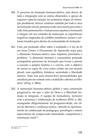 125
Documento da CNBB - 93
260. O processo da formação humano-afetiva, sem deixar de
lado a integração com as outras dimensões, e apesar de
requerer especial atenção nas primeiras etapas da forma-
ção presbiteral, merece contínuo cuidado por todo o arco
da formação inicial, permanecendo uma tarefa para toda a
vida. Este permanente e vital processo ajudará o formando
a integrar em seu caminho de maturação as experiências
negativas originadas de conﬂitos familiares, sociais e cul-
turais trazidos para dentro da comunidade de formação.
261. Com um profundo olhar sobre a realidade e à luz da fé
em Jesus Cristo, o Documento de Aparecida traça para
a dimensão humano-afetiva uma trajetória prioritária e
profética: “a dimensão humana e comunitária pretende
acompanhar processos de formação que levem a pessoa
a assumir a própria história e a curá-la, com o objetivo
de tornar-se capaz de viver como cristão em um mundo
plural, com equilíbrio, fortaleza, serenidade e liberdade
interior. Tudo isso para desenvolver personalidades que
amadureçam em contato com a realidade e abertas ao Mis-
tério” (DAp, n. 280a).
262. A maturação humano-afetiva global é uma construção
progressiva, em que a ação de Deus e a liberdade hu-
mana se integram. A equipe de formadores, inclusive
com a presença e colaboração de mulheres (PDV, n. 66),
acompanhe diligentemente tal progressividade, em cli-
ma de abertura e conﬁança mútua, valendo-se oportuna-
mente da colaboração de pedagogos, psicólogos e outros
especialistas de comprovada idoneidade, competência e
orientação cristã.38
38 Idem, n.7.
 