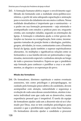 126
Diretrizes para a Formação dos Presbíteros da Igreja no Brasil
263. A formação humano-afetiva requer o envolvimento equi-
librado do formando com a realidade sócio-político-eco-
nômica, a partir de uma adequada capacitação e animação
para o exercício da cidadania em seu meio e cultura. Nessa
realidade desaﬁadora é importante que o seminarista – e
o padre em sua formação permanente – seja orientado e
acompanhado com estudos e práticas para ser, enquanto
cristão, um exemplar cidadão, segundo as orientações da
Igreja. A formação à cidadania ajuda a evitar graves dis-
torções ou lacunas na evangelização, bem como, inconse-
quentes tomadas de posição frente a ideologias, partidos,
grupos, atividades, às vezes, contrastantes com a Doutrina
Social da Igreja; ajuda também a superar espiritualismos
alienantes. As múltiplas e signiﬁcativas relações entre os
formandos e a sua família devem ser patrocinadas e orga-
nizadas, merecendo especial e cuidadosa atenção ao longo
de todo o processo formativo. Espera-se que o presbítero
seja formado para conhecer e partilhar a cruz e os sofri-
mentos, as alegrias e as esperanças do povo.
Missão dos formadores
264. Os formadores, diretores espirituais e outros eventuais
assessores, tais como psicólogos e psicopedagogos, no
cuidado pela formação psico-afetiva do candidato, devem
acompanhar com atenção, naturalidade e segurança a
evolução de cada uma dessas características, atentos à ma-
neira individual com que cada um se desenvolve, numa
experiência pessoal que é irrepetível. É tarefa da equipe
de formadores ajudar cada um a discernir não só se é cha-
mado por Deus, mas se tem condições psicológicas para
assumir o que o presbiterado supõe como base humana.
Os formadores deverão ajudar o candidato a procurar
 